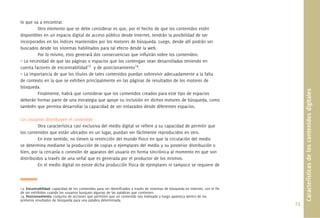 23.
Característicasdeloscontenidosdigitales
lo que va a encontrar.
Otro elemento que se debe considerar es que, por el hecho de que los contenidos estén
disponibles en un espacio digital de acceso público desde Internet, tendrán la posibilidad de ser
incorporados en los índices mantenidos por los motores de búsqueda. Luego, desde allí podrán ser
buscados desde los sistemas habilitados para tal efecto desde la web.
Por lo mismo, esto generará dos consecuencias que inﬂuirán sobre los contenidos:
• La necesidad de que las páginas o espacios que los contengan sean desarrolladas teniendo en
cuenta factores de encontrabilidad13
y de posicionamiento14
.
• La importancia de que los títulos de tales contenidos puedan sobrevivir adecuadamente a la falta
de contexto en la que se exhiben principalmente en las páginas de resultados de los motores de
búsqueda.
Finalmente, habrá que considerar que los contenidos creados para este tipo de espacios
deberán formar parte de una estrategia que apoye su inclusión en dichos motores de búsqueda, como
también que permita desarrollar la capacidad de ser enlazados desde diferentes espacios.
Los usuarios distribuyen el contenido
Otra característica casi exclusiva del medio digital se reﬁere a su capacidad de permitir que
los contenidos que están ubicados en un lugar, puedan ser fácilmente reproducidos en otro.
En este sentido, no tienen la restricción del mundo físico en que la circulación del medio
se determina mediante la producción de copias o ejemplares del medio y su posterior distribución o
bien, por la cercanía o conexión de aparatos del usuario en forma sincrónica al momento en que son
distribuidos a través de una señal que es generada por el productor de los mismos.
En el medio digital no existe dicha producción física de ejemplares ni tampoco se requiere de
13. Encontrabilidad: capacidad de los contenidos para ser identiﬁcados a través de sistemas de búsqueda en Internet, con el ﬁn
de ser exhibidos cuando los usuarios busquen algunas de las palabras que contienen.
14. Posicionamiento: conjunto de acciones que permiten que un contenido sea indexado y luego aparezca dentro de los
primeros resultados de búsqueda para una palabra determinada.
 