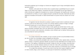 26.
eventuales problemas que le entregue un sistema de navegación que no haya contemplado todas las
opciones posibles.
También, como parte de este mismo nivel, se puede anotar la posibilidad de que el usuario
llegue al sitio desde otros orígenes, incluyendo entre ellos la posibilidad de que haya seguido un
enlace ofrecido por la página de resultados de un sistema de búsqueda. Esto signiﬁca que irá directo
al contenido de su interés, sin usar la página principal o portada del sitio web, implicando que dicha
página de resultados del buscador se habrá transformado en el punto inicial de contacto con el sitio
web.
El usuario usa aplicaciones que producen contenidos
El siguiente nivel de interacción se produce cuando el usuario está en condiciones de hacer
acciones a partir de las ofertas que se le hace en la interfaz habitual, aunque sin llegar a entregar
información propia que es lo que diferencia a esta etapa de la siguiente.
En este sentido, lo que el usuario realiza es todo aquello que permite hacer el sitio y que
genera resultados inmediatos tales como usar aplicaciones (calculadoras, simuladores), además de
participar en acciones como votaciones, encuestas y otros similares que no implican formar parte de
una comunidad de manera permanente.
El usuario genera contenidos
Es la etapa interactiva más completa, en que el usuario ya tiene una personalidad virtual y
por ello se siente con el privilegio y hasta la obligación de ejercitarla.
Debido a esto desarrolla actividades tales como suscribirse a sitios, ingresar datos, comentar,
opinar, corregir y, en general, participar dejando sus puntos de vista registrados por los medios que se
le provean. A eso agrega su habilidad para entender la lógica de sitios que entregan contenidos para
llevar y por ello se suscribe mediante sistemas de envío de e-mail y RSS y personaliza las interfaces
que ofrecen dicha capacidad, con el objetivo de sacar mayor provecho a la información que se entrega.
En la etapa más avanzada, el usuario que está en esta fase tiene espacios digitales propios
en redes sociales, blogs y otros similares y se preocupa de mantenerlos actualizados en forma
 