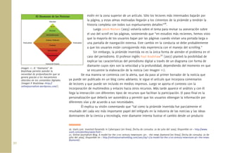 30.
estén en la zona superior de un artículo. Sólo los lectores más interesados bajarán por
la página, y estas almas motivadas llegarán a los cimientos de la pirámide y tendrán la
historia completa con todos sus espeluznantes detalles”26
.
Luego Jakob Nielsen (2003) volvería sobre el tema para revisar su aseveración sobre
el uso del scroll en las páginas, sosteniendo que “en estudios más recientes, hemos visto
que la mayoría de los usuarios bajan por las páginas cuando visitan una portada larga o
una pantalla de navegación extensa. Este cambio en la conducta se debe probablemente
a que los usuarios están consiguiendo más experiencia con el manejo del scrolling.”
Sin embargo, la pirámide invertida no es la única forma de atender el problema en el
caso del periodismo. El profesor inglés Paul Bradshaw27
(2007) planteó la posibilidad de
explicar las características del periodismo digital a través de un diagrama con forma de
diamante cuyos ejes son la velocidad y la profundidad, dependiendo del momento en que
se encuentre la elaboración de la noticia (ver Imagen 11).
De esa manera se comienza con la alerta, que da paso al primer borrador de la noticia que
ya puede ser publicado en un blog como adelanto; le sigue el artículo que incorpora comentarios
de lectores y que puede ser incluido en medios impresos. Luego se aporta el contexto con la
incorporación de multimedios y enlaces hacia otros recursos. Más tarde aparece el análisis y con él
llega la interacción con diferentes tipos de recursos que facilitan la participación. El paso ﬁnal es la
personalización que debería ser automática y permitir que los usuarios obtengan la información por
diferentes vías y de acuerdo a sus necesidades.
Él explica su visión comentando que “tal como la pirámide invertida fue parcialmente el
resultado del cada vez más importante papel del telégrafo en la industria de las noticias y las ideas
dominantes de la ciencia y tecnología, este diamante intenta ilustrar el cambio desde un producto
26. Useit.com. Inverted Pyramids in Cyberspace [en línea]. [fecha de consulta: 20 de julio del 2009]. Disponible en < http://www.
useit.com/alertbox/9606.html >
27. Online Journalism Blog. A model for the 21st century newsroom: pt1 - the news diamond [en línea]. [fecha de consulta: 20 de
julio del 2009]. Disponible en < http://onlinejournalismblog.com/2007/09/17/a-model-for-the-21st-century-newsroom-pt1-the-news-
diamond/>
Imagen 11. El “diamante” de
Bradshaw permite atender la
necesidad de profundización que se
genera gracias a los mecanismos
ofrecidos en los contenidos digitales
(Imagen P. Bradshaw <http://
onlinejournalism.wordpress.com/).
 