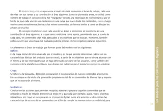 37.
El Modelo Margarita se representa a través de siete elementos o áreas de trabajo, cada una
de ellas con sus tareas y su contribución al área siguiente. Como se planteaba antes, se utilizó como
nombre de trabajo el concepto de la ﬂor “margarita” debido a la necesidad de representarlo y por el
hecho de que cada uno de sus elementos es una curva que nace desde los contenidos, crece y luego
vuelve como retroalimentación hacia los mismo contenidos, de fotrma similar a como se dibujan los
pétalos de esa ﬂor.
El concepto implícito es que cada una de las áreas o elementos se transforma en una
contribución al área siguiente, a la que tanto condiciona como aporta, permitiendo que, a través de
cada paso, los contenidos sean más adecuados a los objetivos que se buscan. Asimismo, también
podría ocurrir que una etapa mal evaluada pudiera generar efectos negativos para las siguientes.
Los elementos o áreas de trabajo que forman parte del modelo son los siguientes:
Deﬁnir:
Es la etapa inicial del ciclo abarcado por el modelo y es la que permite determinar cuáles son las
características básicas del producto que se creará, a partir de los objetivos que se desea alcanzar con
el mismo y de las necesidades que se haya detectado por parte de los usuarios, como también del
contexto o de la plataforma utilizada, que desean ser cubiertas por el producto o proyecto a realizar.
Crear:
Se reﬁere a la búsqueda, detección, preparación e incorporación de nuevos contenidos al proyecto.
En esta etapa se da inicio a la generación propiamente tal de los contenidos de diverso tipo y soporte
que se incorporarán al mismo.
Mediatizar:
Consiste en las acciones que permiten recopilar, elaborar y preparar aquellos contenidos que se
ofrecerán a través de medios diferentes al texto en la pantalla (por ejemplo: audio, video, sistemas
interactivos, etc.) que se incorporarán en el proyecto digital. Junto a lo anterior se determinan las
características de acceso de los contenidos con el ﬁn de cumplir las normas sobre accesibilidad para
UnmodeloparalosContenidosDigitales
 