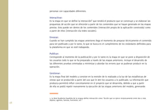 38.
personas con capacidades diferentes.
Interactivar:
Es la etapa en que se deﬁne la interacción5
que tendrá el producto que se construye y se elaboran las
propuestas de acción que se ofrecerán a partir de los contenidos que se hayan generado en las etapas
previas. Esto puede ser dentro de los contenidos (interacción propia de la aplicación construida) como
a partir de ellos (interacción vía redes sociales).
Envasar:
Cuando se han cumplido las etapas anteriores llega el momento de preparar técnicamente el contenido
para ser publicado y por lo tanto, lo que se busca es el cumplimiento de los estándares deﬁnidos para
la plataforma en que se esté trabajando.
Publicar:
Corresponde al momento de la publicación y por lo tanto es la etapa en que se pone a disposición de
los usuarios todo lo que se ha preparado a través de las etapas anteriores. Incluye el desarrollo de
las diferentes pruebas orientadas a minimizar y abordar los errores que se pudieran producir en la
operación.
Gestionar:
Es la etapa ﬁnal del modelo y consiste en la revisión de lo realizado a la luz de las estadísticas de
visitas que se producirán a partir del uso que le den los usuarios a lo publicado. La información que
produzca permitirá inﬂuir concretamente en el proyecto que se desarrolla, debido a que a partir
de ella se podrá repetir nuevamente la ejecución de las etapas anteriores del modelo, generando
5. La Real Academia Española de la Lengua deﬁne interacción como “Acción que se ejerce recíprocamente entre dos o más
objetos, agentes, fuerzas, funciones, etc.”
 