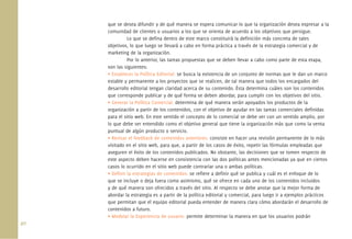 40.
que se desea difundir y de qué manera se espera comunicar lo que la organización desea expresar a la
comunidad de clientes o usuarios a los que se orienta de acuerdo a los objetivos que persigue.
Lo que se deﬁna dentro de este marco constituirá la deﬁnición más concreta de tales
objetivos, lo que luego se llevará a cabo en forma práctica a través de la estrategia comercial y de
marketing de la organización.
Por lo anterior, las tareas propuestas que se deben llevar a cabo como parte de esta etapa,
son las siguientes:
• Establecer la Política Editorial: se busca la existencia de un conjunto de normas que le dan un marco
estable y permanente a los proyectos que se realicen, de tal manera que todos los encargados del
desarrollo editorial tengan claridad acerca de su contenido. Ésta determina cuáles son los contenidos
que corresponde publicar y de qué forma se deben abordar, para cumplir con los objetivos del sitio.
• Generar la Política Comercial: determina de qué manera serán apoyados los productos de la
organización a partir de los contenidos, con el objetivo de ayudar en las tareas comerciales deﬁnidas
para el sitio web. En este sentido el concepto de lo comercial se debe ver con un sentido amplio, por
lo que debe ser entendido como el objetivo general que tiene la organización más que como la venta
puntual de algún producto o servicio.
• Revisar el feedback de contenidos anteriores: consiste en hacer una revisión permanente de lo más
visitado en el sitio web, para que, a partir de los casos de éxito, repetir las fórmulas empleadas que
aseguren el éxito de los contenidos publicados. No obstante, las decisiones que se tomen respecto de
este aspecto deben hacerse en consistencia con las dos políticas antes mencionadas ya que en ciertos
casos lo ocurrido en el sitio web puede contrariar una o ambas políticas.
• Deﬁnir la estrategias de contenidos: se reﬁere a deﬁnir qué se publica y cuál es el enfoque de lo
que se incluye o deja fuera como asimismo, qué se ofrece en cada uno de los contenidos incluidos
y de qué manera son ofrecidos a través del sitio. Al respecto se debe anotar que la mejor forma de
abordar la estrategia es a partir de la política editorial y comercial, para luego ir a ejemplos prácticos
que permitan que el equipo editorial pueda entender de manera clara cómo abordarán el desarrollo de
contenidos a futuro.
• Modelar la Experiencia de usuario: permite determinar la manera en que los usuarios podrán
 