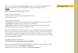 Este libro es de propiedad de Juan Carlos Camus, su autor. Su contenido está protegido por una
Licencia Creative Commons del tipo Atribución-No Comercial-Licenciar Igual 2.0 Chile.
http://creativecommons.org/licenses/by-nc-sa/2.0/cl/
Gracias a esta licencia es posible:
• copiar, distribuir, comunicar y ejecutar públicamente la obra
• hacer obras derivadas
Bajo las siguientes condiciones:
• Atribución. Debes reconocer y citar la obra de la forma especiﬁcada por el autor o el licenciante.
• No Comercial. No puedes utilizar esta obra para ﬁnes comerciales.
• Licenciar Igual. Si alteras o transformas esta obra, o generas una obra derivada, sólo puedes
distribuir la obra generada bajo una licencia idéntica a ésta.
Al reutilizar o distribuir la obra, tienes que dejar bien claro los términos de la licencia de esta obra.
Alguna de estas condiciones puede no aplicarse si se obtiene el permiso del titular de los derechos
de autor Nada en esta licencia menoscaba o restringe los derechos morales del autor. Los derechos
derivados del uso legítimo, del agotamiento u otras limitaciones o excepciones reconocidas por la ley
no se ven afectados por lo anterior.
Texto legal completo de esta licencia en:
http://creativecommons.org/licenses/by-nc-sa/2.0/cl/legalcode
En caso de utilizar el contenido de la manera indicada en la licencia, se solicita enviar por cortesía
aviso vía correo electrónico a contacto@tienes5segundos.cl.
Copias digitales de este libro están disponibles en www.tienes5segundos.cl
Licencia de Uso
 