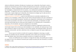 41.
utilizar las diferentes interfaces ofrecidas por el producto que se desarrolla. Para llevarlo a cabo se
emplean las herramientas que ofrece el Diseño de Experiencias de Usuario, la disciplina que permite
desarrollar un “balance individual para cada proyecto entre los objetivos y el contexto del negocio,
las necesidades y comportamiento de los usuarios, y las combinaciones posibles del contenido
disponible”6
. El objetivo en este caso es determinar cuál es la oferta que se hará a los visitantes en
el sitio web o espacio digital que se desarrolla, de tal manera de conseguir que en cada una de las
etapas del modelo se vaya aportando a dicho objetivo.
• Posicionamiento en Buscadores: a partir de las deﬁniciones de contenidos establecidas en las
políticas y en la estrategia, se debe revisar de qué manera está posicionado el sitio para contenidos en
particular en los principales buscadores, haciendo una comparación o benchmark con la competencia
en los temas que aborda el sitio web. Si el sitio recién está comenzando, es importante ver quién
está mejor posicionado para los temas que serán tratados en los contenidos que se comenzarán a
desarrollar, a ﬁn de entender cuál será la competencia en este ámbito.
• Posicionamiento de Marketing: deﬁnir de qué manera la empresa u organización dueña del sitio
está situada respecto de los temas que serán abordados en los contenidos, de manera tal que el sitio
web constituya un apoyo en este sentido. En este mismo sentido, será importante deﬁnir cuál será el
tono de la comunicación, vale decir, determinar cómo se hablará al usuario del espacio digital que se
construye.
Una vez que se ha hecho la revisión de los aspectos señalados en esta etapa, se podrá
resolver con claridad el tipo de contenidos a desarrollar como el efecto que se buscará a través de
ellos. Más detalles sobre estos temas se pueden encontrar en el Capítulo 4 de este libro.
Gracias a las deﬁniciones que se realicen a lo largo de esta etapa, será posible guiar al equipo
de trabajo en torno a los esfuerzos necesarios para cumplir las tareas que sean necesarias y la manera
de llevarlas a cabo.
6. MORVILLE, Peter; (2004). Diseño de Experiencias de Usario [en línea]. International Institute for Information Design (IIID) [fecha
de consulta: 03 de septiembre del 2009]. Disponible en < http://iainstitute.org/es/translations/000370.html >
UnmodeloparalosContenidosDigitales
 