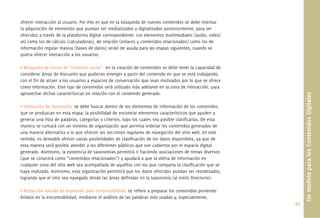 43.
ofrecer interacción al usuario. Por ello es que en la búsqueda de nuevos contenidos se debe intentar
la adquisición de elementos que puedan ser mediatizados y digitalizados posteriormente, para ser
ofrecidos a través de la plataforma digital correspondiente. Los elementos multimediales (audio, video)
así como los de cálculo (calculadoras), de relación (enlaces y contenidos relacionados) como los de
información regular masiva (bases de datos) serán de ayuda para las etapas siguientes, cuando se
quiera ofrecer interacción a los usuarios.
• Búsqueda de oferta de “conexión social”: en la creación de contenidos se debe tener la capacidad de
considerar áreas de discusión que pudieran emerger a partir del contenido en que se está trabajando,
con el ﬁn de atraer a los usuarios a espacios de conversación que sean motivados por lo que se ofrece
como información. Este tipo de contenidos será utilizado más adelante en la zona de interacción, para
aprovechar dichas características en relación con el contenido generado.
• Utilización de Taxonomía: se debe buscar dentro de los elementos de información de los contenidos
que se produzcan en esta etapa, la posibilidad de encontrar elementos característicos que ayuden a
generar una lista de palabras, categorías o criterios, bajo los cuales sea posible clasiﬁcarlas. De esta
manera se contará con un sistema de organización que permita ordenar los contenidos generados de
una manera alternativa a lo que ofrecen las secciones regulares de navegación del sitio web. En este
sentido, es deseable ofrecer varias posibilidades de clasiﬁcación de los datos disponibles, ya que de
esta manera será posible atender a los diferentes públicos que son cubiertos por el espacio digital
generado. Asimismo, la existencia de taxonomías permitirá ir haciendo asociaciones de temas diversos
(que se conocerá como “contenidos relacionados”) y ayudará a que la oferta de información en
cualquier zona del sitio web sea acompañada de aquéllos con los que comparta la clasiﬁcación que se
haya realizado. Asimismo, esta organización permitirá que los datos ofrecidos puedan ser reordenados,
logrando que el sitio sea navegado desde las áreas deﬁnidas en la taxonomía (al estilo Directorio).
• Redacción basada en keywords para encontrabilidad: se reﬁere a preparar los contenidos poniendo
énfasis en la encontrabilidad, mediante el análisis de las palabras más usadas y, especialmente,
UnmodeloparalosContenidosDigitales
 