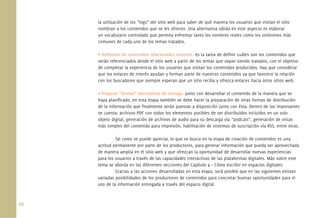 44.
la utilización de los “logs” del sitio web para saber de qué manera los usuarios que visitan el sitio
nombran a los contenidos que se les ofrecen. Una alternativa válida en este aspecto es elaborar
un vocabulario controlado que permita enfrentar tanto los nombres reales como los sinónimos más
comunes de cada uno de los temas tratados.
• Deﬁnición de contenidos relacionados externos: es la tarea de deﬁnir cuáles son los contenidos que
serán referenciados desde el sitio web a partir de los temas que vayan siendo tratados, con el objetivo
de completar la experiencia de los usuarios que visitan los contenidos producidos. Hay que considerar
que los enlaces de interés ayudan y forman parte de nuestros contenidos ya que favorece la relación
con los buscadores que siempre esperan que un sitio reciba y ofrezca enlaces hacia otros sitios web.
• Preparar “formas” alternativas de entrega: junto con desarrollar el contenido de la manera que se
haya planiﬁcado, en esta etapa también se debe hacer la preparación de otras formas de distribución
de la información que ﬁnalmente serán puestas a disposición junto con ésta. Dentro de las importantes
se cuenta: archivos PDF con todos los elementos posibles de ser distribuidos incluidos en un solo
objeto digital, generación de archivos de audio para su descarga vía “podcast”, generación de vistas
más simples del contenido para impresión, habilitación de sistemas de suscripción vía RSS, entre otras.
Tal como se puede apreciar, lo que se busca en la etapa de creación de contenidos es una
actitud permanente por parte de los productores, para generar información que pueda ser aprovechada
de manera amplia en el sitio web y que ofrezcan la oportunidad de desarrollar nuevas experiencias
para los usuarios a través de las capacidades interactivas de las plataformas digitales. Más sobre este
tema se aborda en las diferentes secciones del Capítulo 4 – Cómo escribir en espacios digitales.
Gracias a las acciones desarrolladas en esta etapa, será posible que en las siguientes existan
variadas posibilidades de los productores de contenidos para concretar buenas oportunidades para el
uso de la información entregada a través del espacio digital.
 