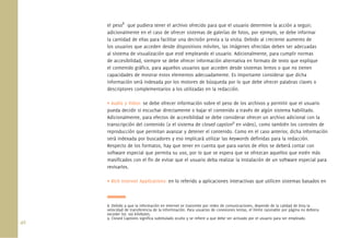 46.
el peso8
que pudiera tener el archivo ofrecido para que el usuario determine la acción a seguir;
adicionalmente en el caso de ofrecer sistemas de galerías de fotos, por ejemplo, se debe informar
la cantidad de ellas para facilitar una decisión previa a la visita. Debido al creciente aumento de
los usuarios que acceden desde dispositivos móviles, las imágenes ofrecidas deben ser adecuadas
al sistema de visualización que esté empleando el usuario. Adicionalmente, para cumplir normas
de accesibilidad, siempre se debe ofrecer información alternativa en formato de texto que explique
el contenido gráﬁco, para aquellos usuarios que acceden desde sistemas lentos o que no tienen
capacidades de mostrar estos elementos adecuadamente. Es importante considerar que dicha
información será indexada por los motores de búsqueda por lo que debe ofrecer palabras claves o
descriptores complementarios a los utilizadas en la redacción.
• Audio y Video: se debe ofrecer información sobre el peso de los archivos y permitir que el usuario
pueda decidir si escuchar directamente o bajar el contenido a través de algún sistema habilitado.
Adicionalmente, para efectos de accesibilidad se debe considerar ofrecer un archivo adicional con la
transcripción del contenido (o el sistema de closed caption9
en video), como también los controles de
reproducción que permitan avanzar y detener el contenido. Como en el caso anterior, dicha información
será indexada por buscadores y eso implicará utilizar las keywords deﬁnidas para la redacción.
Respecto de los formatos, hay que tener en cuenta que para varios de ellos se deberá contar con
software especial que permita su uso, por lo que se espera que se ofrezcan aquellos que estén más
masiﬁcados con el ﬁn de evitar que el usuario deba realizar la instalación de un software especial para
revisarlos.
• Rich Internet Applications: en lo referido a aplicaciones interactivas que utilicen sistemas basados en
8. Debido a que la información en Internet se transmite por redes de comunicaciones, depende de la calidad de ésta la
velocidad de transferencia de la informnación. Para usuarios de conexiones lentas, el límite razonable por página no debiera
exceder los 100 kilobytes.
9. Closed Captions signiﬁca subtitulado oculto y se reﬁere a que debe ser activado por el usuario para ser empleado.
 