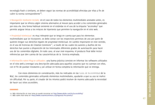 47.
tecnología Flash o similares, se deben seguir las normas de accesibilidad ofrecidas por ellas a ﬁn de
cubrir la norma correspondiente10
.
• Navegación mediante teclado: en el caso de todos los elementos multimediales anotados antes, es
importante que se ofrezca algún sistema alternativo al mouse para acceder a los contenidos generados
por esta vía. Una forma habitual existente en el estándar es el uso de la etiqueta “accesskey” que
permite asignar letras a los enlaces de hipertexto que permiten la navegación en el sitio web.
• Propiedad Intelectual: es muy relevante que se tenga en cuenta que para los elementos
multimediales que se incorporen, se debe contar con los respectivos permisos de uso por parte de
quienes tengan sus derechos legales de propiedad intelectual. Un cambio importante en este sentido,
es el uso de licencias de Creative Commons11
, a través de las cuales los autores y dueños de los
derechos han puesto a disposición de los interesados diferentes grados de autorización para hacer
uso de los contenidos digitales. En todo caso, al usar este esquema, el producto ﬁnal debe incluir
referencias que den cuenta de las características de la licencia empleada.
• Información sobre Plug-in utilizados: una buena práctica consiste en informar los softwares utilizados
en el sitio web y entregar una descripción adecuada para aquellos usuarios que no cuentan con ellos,
con el ﬁn de puedan instalarlos y así utilizar en forma completa la información que se entrega.
Con estos elementos en consideración, más los indicados en las Guías de Accesibilidad de la
W3C, los contenidos generados utilizando elementos multimediales, ayudarán a que su uso se realice
sin diﬁcultad. Por su parte, el creador de los mismos podrá resolver de manera adecuada la necesidad
de hacer sus sitios accesibles.
10. Más información en este tema se puede encontrar en http://www.adobe.com/es/accessibility/
11. Más sobre este tema en <http://www.creativecommons.cl/preguntas-frecuentes/>
UnmodeloparalosContenidosDigitales
 