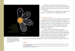 48.
Finalmente, se recomienda el uso de los sistemas de
validación de accesibilidad12
que están disponibles para medir el
cumplimiento de este aspecto durante el proceso de desarrollo
de los sitios web.
Sobre este tema se ofrece información más detallada en el
Capítulo 4 – Accesibilidad: el sitio disponible para todos.
Etapa 4: Interactivar
Mediante esta etapa se busca extender la utilización de los
contenidos ofrecidos en el espacio digital que se construye, de
tal manera que el usuario pueda pasar desde la información a la
acción. Por lo tanto, en esta fase se desarrollan los mecanismos
de interacción13
para los contenidos digitales que se hayan
elaborado en las etapas previas y los que esté evaluando
desarrollar (ver Imagen 18).
Lo que se busca es desarrollar paso a paso las
características que tendrán los contenidos digitales con el ﬁn
de que permitan que los usuarios que los visitan puedan llevar
a cabo actividades tanto dentro de los contenidos (interacción
propia de la aplicación construida) como también a partir
de ellos (interacción mediante hipertexto). Vale decir, se
busca construir una propuesta de experiencia que se inicia con la visita al sitio web que ofrece esta
12. Ver el sistema Hera en el sitio del Seminario de Iniciativas sobre Discapacidad y Accesibilidad en la Red (Sidar) ubicado en
http://www.sidar.org/hera
13. La Real Academia Española de la Lengua deﬁne interacción como “Acción que se ejerce recíprocamente entre dos o más
objetos, agentes, fuerzas, funciones, etc.”
Imagen 18. Esta área abarca el
concepto de interacción que es el
que distingue con mayor claridad
a los contenidos digitales (imagen
Jacob Bustamente).
 
