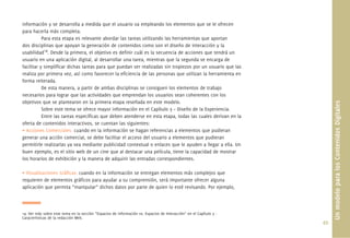49.
información y se desarrolla a medida que el usuario va empleando los elementos que se le ofrecen
para hacerla más completa.
Para esta etapa es relevante abordar las tareas utilizando las herramientas que aportan
dos disciplinas que apoyan la generación de contenidos como son el diseño de interacción y la
usabilidad14
. Desde la primera, el objetivo es deﬁnir cuál es la secuencia de acciones que tendrá un
usuario en una aplicación digital, al desarrollar una tarea, mientras que la segunda se encarga de
facilitar y simpliﬁcar dichas tareas para que puedan ser realizadas sin tropiezos por un usuario que las
realiza por primera vez, así como favorecer la eﬁciencia de las personas que utilizan la herramienta en
forma reiterada.
De esta manera, a partir de ambas disciplinas se consiguen los elementos de trabajo
necesarios para lograr que las actividades que emprendan los usuarios sean coherentes con los
objetivos que se plantearon en la primera etapa reseñada en este modelo.
Sobre este tema se ofrece mayor información en el Capítulo 3 – Diseño de la Experiencia.
Entre las tareas especíﬁcas que deben atenderse en esta etapa, todas las cuales derivan en la
oferta de contenidos interactivos, se cuentan las siguientes:
• Acciones Comerciales: cuando en la información se hagan referencias a elementos que pudieran
generar una acción comercial, se debe facilitar el acceso del usuario a elementos que pudieran
permitirle realizarlas ya sea mediante publicidad contextual o enlaces que le ayuden a llegar a ella. Un
buen ejemplo, es el sitio web de un cine que al destacar una película, tiene la capacidad de mostrar
los horarios de exhibición y la manera de adquirir las entradas correspondientes.
• Visualizaciones Gráﬁcas: cuando en la información se entregan elementos más complejos que
requieren de elementos gráﬁcos para ayudar a su comprensión, será importante ofrecer alguna
aplicación que permita “manipular” dichos datos por parte de quien lo esté revisando. Por ejemplo,
UnmodeloparalosContenidosDigitales
14. Ver más sobre este tema en la sección “Espacios de información vs. Espacios de Interacción” en el Capítulo 3 -
Características de la redacción Web.
 