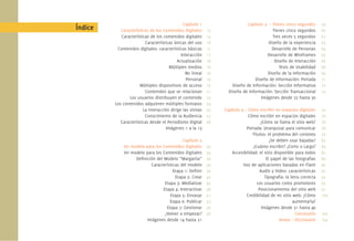 Capítulo 1
Características de los Contenidos Digitales
Características de los contenidos digitales
Características únicas del uso
Contenidos digitales: características básicas
Interacción
Actualización
Múltiples medios
No lineal
Personal
Múltiples dispositivos de acceso
Contenidos que se relacionan
Los usuarios distribuyen el contenido
Los contenidos adquieren múltiples formatos
La interacción dirige las visitas
Conocimiento de la Audiencia
Características desde el Periodismo Digital
Imágenes 1 a la 13
Capítulo 2
Un modelo para los Contenidos Digitales
Un modelo para los Contenidos Digitales
Deﬁnición del Modelo “Margarita”
Características del modelo
Etapa 1: Deﬁnir
Etapa 2: Crear
Etapa 3: Mediatizar
Etapa 4: Interactivar
Etapa 5: Envasar
Etapa 6: Publicar
Etapa 7: Gestionar
¿Volver a empezar?
Imágenes desde 14 hasta 21
Índice
Capítulo 3 – Tienes cinco segundos
Tienes cinco segundos
Tres veces 5 segundos
Diseño de la experiencia
Desarrollo de Personas
Desarrollo de Wireframes
Diseño de Interacción
Tests de Usabilidad
Diseño de la Información
Diseño de Información: Portada
Diseño de Información: Sección Informativa
Diseño de Información: Sección Transaccional
Imágenes desde 22 hasta 30
Capítulo 4 – Cómo escribir en espacios digitales
Cómo escribir en espacios digitales
¿Cómo se llama el sitio web?
Portada: jerarquizar para comunicar
Títulos: el problema del contexto
¿Se deben usar bajadas?
¿Cuánto escribir? ¿Corto o Largo?
Accesibilidad: el sitio disponible para todos
El papel de las fotografías
Uso de aplicaciones basadas en Flash
Audio y Video: características
Tipografía: la letra correcta
Los usuarios como promotores
Posicionamiento del sitio web
Credibilidad de mi sitio web: ¿Cómo
aumentarla?
Imágenes desde 31 hasta 40
Conclusión
Anexo - Diccionario
13
14
16
17
17
18
18
18
19
19
21
23
24
25
27
28
33
34
36
39
39
42
45
48
51
53
56
58
59
60
61
63
64
65
66
68
69
71
72
73
75
76
76
78
79
83
84
87
89
90
92
92
95
97
100
102
104
 
