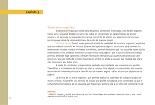 60.
Capítulo 3
Tienes cinco segundos
El desafío principal que existe para desarrollar contenidos orientados a los medios digitales
(sitios web y espacios digitales en general) radica en comprender las características de dichos
soportes, en particular su capacidad interactiva, con el ﬁn de ofrecer una experiencia de uso que
permita pasar desde la información hacia la acción de manera simple.
Christine Perfetti (2005), quien presentó el test de usabilidad de los cinco segundos1
explicaba
que este método consistía en mostrar durante ese lapso una página a un usuario para obtener sus
impresiones iniciales. Aunque el tiempo era mínimo, permitió descubrir que “los usuarios hacen juicios
importantes en los primeros momentos en que visitan una página”, por lo que esa forma de trabajo
permitía entender esas opiniones y ofrecer información relevante para quienes desarrollaban tales
proyectos. Una vez hecha la revisión requerida en el test, se pedía al usuario que relatara qué era lo
más importante que había visto.
A modo de conclusión, la especialista explicaba que mediante sus respuestas era posible
“identiﬁcar si el contenido de la página es claro y conciso. Si la página es comprensible, los usuarios
recordarán el contenido principal e identiﬁcarán de manera segura cuál es el principal objetivo de la
página”.
La técnica de los cinco segundos, que permite evaluar la usabilidad de cualquier página de
manera simple, es también una fórmula de trabajo que puede trasladarse a los contenidos ya que el
comportamiento habitual de los usuarios que lleguen por primera vez a un sitio web consistirá en dar
1. PERFETTI, Christine. 5-Second Tests: Measuring Your Site’s Content Pages User Interfaces Engineering. Junio 9, 2005 < http://
www.uie.com/articles/ﬁve_second_test/>
 