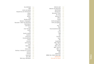 Accesibilidad
AJAX
Ancho de Banda
Arquitectura de Información
Avatar
Applet
Banner
Blog
Breadcrumbs
Browser o Navegador
Buscador o Motor de Búsqueda
Ciberespacio
Cibernética
Click
Click Through
Cookie
CSS
Diseño Líquido
Dominio
Emoticons
Encontrabilidad
Enlace
Extranet
Eyetracking
Flash
Hipertexto
HTML
Interacción
Interfaz o Interface de usuario
Internet
Intranet
Javascript
JPG, JPEG
Meta tag o Metadato
Minería web
Motores de Búsqueda
Multimedia
Navegación
Nickname o Nick
No lineal
Número IP
Ofﬂine
Online
Perﬁl demográﬁco
Perﬁl psicográﬁco
Pdf
Plug in
Pixel
Posicionamiento Web
RSS
Scroll
SEM
SEO
Servidor
Spam
URL
Usabilidad
Web, Página
Web, Sitio
Web, Portal
Web, servicio
Web 2.0
Widget
Wiki
Wireframe
WWW, W3 o World Wide Web
Bibliografía
Sitio web de apoyo
104
104
104
104
104
105
105
105
105
105
106
106
106
106
106
106
106
106
107
107
107
107
107
107
107
108
108
108
108
108
108
108
108
109
109
109
109
109
109
109
109
110
110
110
110
110
110
110
110
110
111
111
111
111
111
111
111
112
112
112
112
112
113
113
113
113
114
118
Índice
 