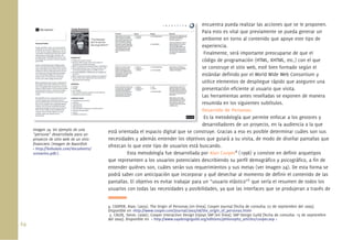 64.
encuentra pueda realizar las acciones que se le proponen.
Para esto es vital que previamente se pueda generar un
ambiente en torno al contenido que apoye este tipo de
experiencia.
Finalmente, será importante preocuparse de que el
código de programación (HTML, XHTML, etc.) con el que
se construye el sitio web, esté bien formado según el
estándar deﬁnido por el World Wide Web Consortium y
utilice elementos de despliegue rápido que aseguren una
presentación eﬁciente al usuario que visita.
Las herramientas antes reseñadas se exponen de manera
resumida en los siguientes subtítulos.
Desarrollo de Personas:
Es la metodología que permite enfocar a los gestores y
desarrolladores de un proyecto, en la audiencia a la que
está orientada el espacio digital que se construye. Gracias a eso es posible determinar cuáles son sus
necesidades y además entender los objetivos que guiará a su visita, de modo de diseñar pantallas que
ofrezcan lo que este tipo de usuarios está buscando.
Esta metodología fue desarrollada por Alan Cooper4
(1998) y consiste en deﬁnir arquetipos
que representen a los usuarios potenciales describiendo su perﬁl demográﬁco y psicográﬁco, a ﬁn de
entender quiénes son, cuáles serán sus requerimientos y sus metas (ver Imagen 24). De esta forma se
podrá saber con anticipación que incorporar y qué desechar al momento de deﬁnir el contenido de las
pantallas. El objetivo es evitar trabajar para un “usuario elástico”5
que sería el resumen de todos los
usuarios con todas las necesidades y posibilidades, ya que las interfaces que se produjeran a través de
Imagen 24. Un ejemplo de una
“persona” desarrollada para un
proyecto de sitio web de un sitio
ﬁnanciero (Imagen de Razorﬁsh
< http://bobulate.com/documents/
scenarios.pdf>).
en
Pa
am
exp
Fi
cód
se
est
uti
pre
Las
res
De
Es
de
4. COOPER, Alan; (2003). The Origin of Personas [en línea]. Cooper Journal [fecha de consulta: 07 de septiembre del 2009].
Disponible en <http://www.cooper.com/journal/2003/08/the_origin_of_personas.html>
5. CALDE, Steve; (2000). Cooper Interaction Design Enjoys SAP [en línea]. SAP Design Guild [fecha de consulta: 15 de septiembre
del 2009]. Disponible en < http://www.sapdesignguild.org/editions/philosophy_articles/cooper.asp >
 