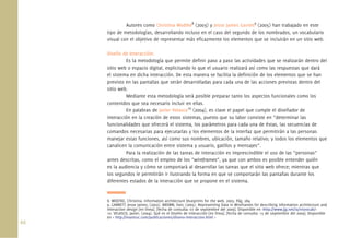 66.
Autores como Christina Wodtke8
(2003) y Jesse James Garrett9
(2005) han trabajado en este
tipo de metodologías, desarrollando incluso en el caso del segundo de los nombrados, un vocabulario
visual con el objetivo de representar más eﬁcazmente los elementos que se incluirán en un sitio web.
Diseño de Interacción:
Es la metodología que permite deﬁnir paso a paso las actividades que se realizarán dentro del
sitio web o espacio digital, explicitando lo que el usuario realizará así como las respuestas que dará
el sistema en dicha interacción. De esta manera se facilita la deﬁnición de los elementos que se han
previsto en las pantallas que serán desarrolladas para cada una de las acciones previstas dentro del
sitio web.
Mediante esta metodología será posible preparar tanto los aspectos funcionales como los
contenidos que sea necesario incluir en ellas.
En palabras de Javier Velasco10
(2004), es clave el papel que cumple el diseñador de
interacción en la creación de estos sistemas, puesto que su labor consiste en “determinar las
funcionalidades que ofrecerá el sistema, los parámetros para cada una de éstas, las secuencias de
comandos necesarias para ejecutarlas y los elementos de la interfaz que permitirán a las personas
manejar estas funciones, así como sus nombres, ubicación, tamaño relativo; y todos los elementos que
canalicen la comunicación entre sistema y usuario, gatillos y mensajes”.
Para la realización de las tareas de interacción es imprescindible el uso de las “personas”
antes descritas, como el empleo de los “wireframes”, ya que con ambos es posible entender quién
es la audiencia y cómo se comportará al desarrollar las tareas que el sitio web ofrece; mientras que
los segundos le permitirán ir ilustrando la forma en que se comportarán las pantallas durante los
diferentes estados de la interacción que se propone en el sistema.
8. WODTKE, Christina. Information architecture blueprints for the web, 2003. Pág. 284
9. GARRETT, Jesse James; (2002). BROWN, Dan; (2005). Representing Data in Wireframes for describing information architecture and
interaction design [en línea]. [fecha de consulta: 07 de septiembre del 2009]. Disponible en <http://www.jjg.net/ia/visvocab/>
10. VELASCO, Javier; (2004). Qué es el Diseño de Interacción [en línea]. [fecha de consulta: 15 de septiembre del 2009]. Disponible
en < http://mantruc.com/publicaciones/diseno-interaccion.html >
 