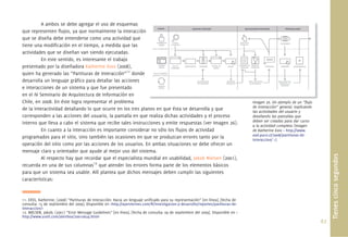 67.
Tienescincosegundos
A ambos se debe agregar el uso de esquemas
que representen ﬂujos, ya que normalmente la interacción
que se diseña debe entenderse como una actividad que
tiene una modiﬁcación en el tiempo, a medida que las
actividades que se diseñan van siendo ejecutadas.
En este sentido, es interesante el trabajo
presentado por la diseñadora Katherine Exss (2008),
quien ha generado las “Partituras de Interacción”11
donde
desarrolla un lenguaje gráﬁco para detallar las acciones
e interacciones de un sistema y que fue presentado
en el IV Seminario de Arquitectura de Información en
Chile, en 2008. En éste logra representar el problema
de la interactividad detallando lo que ocurre en los tres planos en que ésta se desarrolla y que
corresponden a las acciones del usuario, la pantalla en que realiza dichas actividades y el proceso
interno que lleva a cabo el sistema que recibe tales instrucciones y emite respuestas (ver Imagen 26).
En cuanto a la interacción es importante considerar no sólo los ﬂujos de actividad
programados para el sitio, sino también las ocasiones en que se produzcan errores tanto por la
operación del sitio como por las acciones de los usuarios. En ambas situaciones se debe ofrecer un
mensaje claro y orientador que ayude al mejor uso del sistema.
Al respecto hay que recordar que el especialista mundial en usabilidad, Jakob Nielsen (2001),
recuerda en una de sus columnas12
que atender los errores forma parte de los elementos básicos
para que un sistema sea usable. Allí plantea que dichos mensajes deben cumplir las siguientes
características:
11. EXSS, Katherine; (2008) “Partituras de Interacción: Hacia un lenguaje uniﬁcado para su representación” [en línea]. [fecha de
consulta: 15 de septiembre del 2009]. Disponible en <http://ayerviernes.com/#/investigacion-y-desarrollo/reportes/partituras-de-
interaccion/>
12. NIELSEN, Jakob; (2001) “Error Message Guidelines” [en línea]. [fecha de consulta: 09 de septiembre del 2009]. Disponible en <
http://www.useit.com/alertbox/20010624.html>
Imagen 26. Un ejemplo de un “ﬂujo
de interacción” general, explicando
las actividades del usuario y
detallando las pantallas que
deben ser creadas para dar curso
a la actividad completa (Imagen
de Katherine Exss < http://www.
ead.pucv.cl/2008/partituras-de-
interaccion/ >).
Imagen 26 Un ejemplo de un “ﬂujo
 