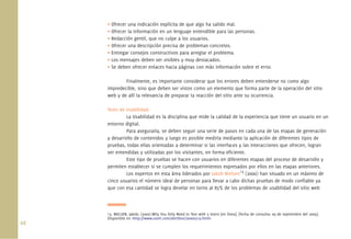 68.
• Ofrecer una indicación explícita de que algo ha salido mal.
• Ofrecer la información en un lenguaje entendible para las personas.
• Redacción gentil, que no culpe a los usuarios.
• Ofrecer una descripción precisa de problemas concretos.
• Entregar consejos constructivos para arreglar el problema.
• Los mensajes deben ser visibles y muy destacados.
• Se deben ofrecer enlaces hacia páginas con más información sobre el error.
Finalmente, es importante considerar que los errores deben entenderse no como algo
impredecible, sino que deben ser vistos como un elemento que forma parte de la operación del sitio
web y de allí la relevancia de preparar la reacción del sitio ante su ocurrencia.
Tests de Usabilidad:
La Usabilidad es la disciplina que mide la calidad de la experiencia que tiene un usuario en un
entorno digital.
Para asegurarla, se deben seguir una serie de pasos en cada una de las etapas de generación
y desarrollo de contenidos y luego es posible medirla mediante la aplicación de diferentes tipos de
pruebas, todas ellas orientadas a determinar si las interfaces y las interacciones que ofrecen, logran
ser entendidas y utilizadas por los visitantes, en forma eﬁciente.
Este tipo de pruebas se hacen con usuarios en diferentes etapas del proceso de desarrollo y
permiten establecer si se cumplen los requerimientos expresados por ellos en las etapas anteriores.
Los expertos en esta área liderados por Jakob Nielsen13
(2000) han situado en un máximo de
cinco usuarios el número ideal de personas para llevar a cabo dichas pruebas de modo conﬁable ya
que con esa cantidad se logra develar en torno al 85% de los problemas de usabilidad del sitio web
13. NIELSEN, Jakob; (2000).Why You Only Need to Test with 5 Users [en línea]. [fecha de consulta: 09 de septiembre del 2009].
Disponible en <http://www.useit.com/alertbox/20000319.html>
 