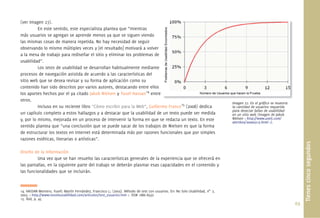69.
(ver Imagen 27).
En este sentido, este especialista plantea que “mientras
más usuarios se agregan se aprende menos ya que se siguen viendo
las mismas cosas de manera repetida. No hay necesidad de seguir
observando lo mismo múltiples veces y [el resultado] motivará a volver
a la mesa de trabajo para rediseñar el sitio y eliminar los problemas de
usabilidad”.
Los tests de usabilidad se desarrollan habitualmente mediante
procesos de navegación asistida de acuerdo a las características del
sitio web que se desea revisar y su forma de aplicación como su
contenido han sido descritos por varios autores, destacando entre ellos
los aportes hechos por el ya citado Jakob Nielsen y Yusef Hassan14
entre
otros.
Incluso en su reciente libro “Cómo escribir para la Web”, Guillermo Franco15
(2008) dedica
un capítulo completo a estos hallazgos y a destacar que la usabilidad de un texto puede ser medida
y, por lo mismo, mejorada en un proceso de intervenir la forma en que se redacta un texto. En este
sentido plantea que “una conclusión que se puede sacar de los trabajos de Nielsen es que la forma
de estructurar los textos en Internet está determinada más por razones funcionales que por simples
razones estéticas, literarias o artísticas”.
Diseño de la Información
Una vez que se han resuelto las características generales de la experiencia que se ofrecerá en
las pantallas, en la siguiente parte del trabajo se deberán plasmar esas capacidades en el contenido y
las funcionalidades que se incluirán.
Tienescincosegundos
Imagen 27. En el gráﬁco se muestra
la cantidad de usuarios requerida
para detectar fallas de usabilidad
en un sitio web (Imagen de Jakob
Nielsen < http://www.useit.com/
alertbox/20000319.html >).
l áﬁ
14. HASSAN Montero, Yusef; Martín Fernández, Francisco J.; (2003). Método de test con usuarios. En: No Solo Usabilidad, n0.
2,
2003. < http://www.nosolousabilidad.com/articulos/test_usuarios.htm >. ISSN 1886-8592
15. ibid, p. 45
 