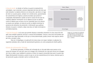 71.
• Zona de Acción: es donde se facilita al usuario la realización de
actividades, cuyo contenido y alcance dependerá del área del sitio que
esté visitando. Su objetivo directo es la interacción, vale decir, en lugar
de tener un usuario pasivo, siempre se lo tendrá activo, aprovechando
las características de ingreso y proceso de datos que provee el
computador. Normalmente cuando se esté en zonas de este tipo las
restantes deberán minimizarse con el objetivo de que no atenten
contra el objetivo que se busca con los contenidos que se le ofrecen
al usuario; por ejemplo, en zonas de acción se deberá minimizar la
presencia de elementos de promoción o información que pudieran
distraer al usuario e invitarlo a dejar esta área sin haber terminado la
actividad propuesta.
• Zona de Promoción: es la zona que permite destacar contenidos existentes en otras zonas del sitio
web como también publicitar servicios o nuevas funcionalidades. Gracias a esta zona será posible que
el usuario que llega interesado al sitio por un tema determinado, pueda conocer más espacios dentro
del sitio y acceder a ellos.
Para ver el despliegue y la aplicación de estas zonas con mayor claridad, se adjuntan los
siguientes ejemplos sólo a modo de representación general y no como propuesta de diseño gráﬁco.
Diseño de Información: Portada
En términos generales, el énfasis de la Portada de un sitio web debe estar puesto en las
zonas de Contexto (en color gris claro en la Imagen 28) y Promoción (en color gris oscuro en la Imagen
28). Esto se debe a que mediante la primera se ofrece un espacio reconocible para que el usuario que
llegue efectivamente reconozca y asocie lo que ve con las características de la marca, mientras que la
de promoción ayuda a entender cuál es la oferta del sitio.
Tienescincosegundos
Imagen 28. Un ejemplo de wireframe
correspondiente a una portada; en
gris claro la zona de Contexto y en
gris oscuro la de Promoción (Imagen
de J. C. Camus).
 