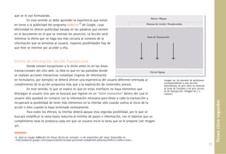 73.
que se le van formulando.
En este sentido se debe aprender la experiencia que existe
en torno a la publicidad del programa AdWords16
de Google, cuya
efectividad es ofrecer publicidad basada en las palabras que existen
en el documento en el que se insertan los anuncios. La lección será:
mientras la oferta que se haga sea más cercana al contexto de la
información que se presenta al usuario, mayores posibilidades hay de
que éste se interese por acceder a ella.
Diseño de Información: Sección Transaccional
Donde existen excepciones a lo dicho antes es en las áreas
transaccionales del sitio web. La idea es que en las pantallas donde
se realizan acciones interactivas complejas (ingreso de información
en formularios, por ejemplo) se deberá ofrecer una experiencia del usuario diferente orientada al
cumplimiento de la acción propuesta más que a la exploración de contenidos anexos.
En este sentido, lo que se espera es que en estas interfaces no haya elementos que
distraigan al usuario sino que se buscará que ingrese en un “túnel interactivo” dentro del cual el
usuario sólo quedará en contacto con la información necesaria para llevar a cabo la transacción y
recuperará la posibilidad de tener más elementos en la interfaz sólo cuando vuelva al inicio de la
acción o bien cuando la haya terminado exitosamente.
Para todos los efectos, la interfaz deberá apoyar esta segunda posibilidad, por lo que se
buscará simpliﬁcar la tarea hasta reducirla al mínimo de pasos e información, con el objetivo que su
cumplimiento total se produzca cada vez que un usuario inicie la tarea que se le propone (ver Imagen
30).
16. ¿Qué es Google AdWords? [en línea]. [fecha de consulta: 15 de septiembre del 2009]. Disponible en
< http://adwords.google.com/support/aw/bin/answer.py?answer=6084&cbid=9dl6emj5riwf&src=cb&lev=topic >
Tienescincosegundos
Imagen 30. Un ejemplo de wireframe
correspondiente a una sección
informativa; en gris claro se muestra
la zona de Contexto y en gris oscuro,
la de Transacción (Imagen de J. C.
Camus).
rio diferente orientada al j l d i f
 