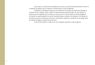 74.
Como antes, la revisión de las estadísticas de acceso y uso del sitio web permitirán conocer si
el objetivo de ingresos que se traducen en transacciones se está cumpliendo.
Finalmente es importante anotar que las mediciones de tiempos de espera mencionadas al
comienzo de este capítulo, varían cuando se trata de espacios transaccionales. En este sentido, la
espera de pocos segundos que se otorga a un sitio que no se conoce puede ser más prolongada si
se trata de un espacio digital en el que he invertido tiempo y esfuerzo. Por ejemplo, si he llenado un
formulario y pido al sitio web que lo procese, normalmente esperaré la resolución de tal trabajo antes
de cambiar de página o avanzar hacia otro sitio.
Fuera de este ámbito, la regla de los cinco segundos mantiene su plena vigencia.
 