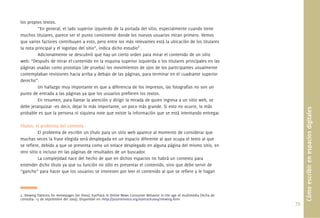 79.
los propios textos.
“En general, el lado superior izquierdo de la portada del sitio, especialmente cuando tiene
muchos titulares, parece ser el punto consistente donde los nuevos usuarios miran primero. Vemos
que varios factores contribuyen a esto, pero entre los más relevantes está la ubicación de los titulares
la nota principal y el logotipo del sitio”, indica dicho estudio2
.
Adicionalmente se descubrió que hay un cierto orden para mirar el contenido de un sitio
web: “Después de mirar el contenido en la esquina superior izquierda o los titulares principales en las
páginas usadas como prototipo (de prueba) los movimientos de ojos de los participantes usualmente
contemplaban revisiones hacia arriba y debajo de las páginas, para terminar en el cuadrante superior
derecho”.
Un hallazgo muy importante es que a diferencia de los impresos, las fotografías no son un
punto de entrada a las páginas ya que los usuarios preﬁeren los textos.
En resumen, para llamar la atención y dirigir la mirada de quien ingresa a un sitio web, se
debe jerarquizar –es decir, dejar lo más importante, un poco más grande. Si esto no ocurre, lo más
probable es que la persona ni siquiera note que existe la información que se está intentando entregar.
Títulos: el problema del contexto
El problema de escribir un título para un sitio web aparece al momento de considerar que
muchas veces la frase elegida será desplegada en un espacio diferente al que ocupa el texto al que
se reﬁere, debido a que se presenta como un enlace desplegado en alguna página del mismo sitio, en
otro sitio o incluso en las páginas de resultados de un buscador.
La complejidad nace del hecho de que en dichos espacios no habrá un contexto para
entender dicho título ya que su función no sólo es presentar el contenido, sino que debe servir de
“gancho” para hacer que los usuarios se interesen por leer el contenido al que se reﬁere y le hagan
Cómoescribirenespaciosdigitales
2. Viewing Patterns for Homepages [en línea]. EyeTrack III Online News Consumer Behavior in the age of multimedia [fecha de
consulta: 15 de septiembre del 2009]. Disponible en <http://poynterextra.org/eyetrack2004/viewing.htm>
 