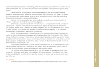 AcercadelLibro
podíamos cumplir esas promesas. Sin embargo, estábamos tranquilos porque teníamos la claridad de que
habíamos entendido algo crucial: los sitios web eran un nuevo medio, con características y capacidades
propias.
Desde entonces, me dediqué con entusiasmo a entender de qué se trataba este medio y
establecer mis propias teorías, además de investigar las que iban emergiendo, para llegar a un cuerpo
de conocimientos que ayudara a sacar provecho de las nuevas herramientas que se iban poniendo a
disposición de los creadores de contenidos digitales.
Baste lo anterior, para explicar que lo que leerán a continuación es el producto de años de
reﬂexión y práctica en el mundo de los contenidos digitales.
En todo caso, los contenidos de este libro comenzaron a emerger de manera más concreta en
julio de 2006, a raíz de la “desconferencia” que hicimos con el grupo de Arquitectos de Información
(AIs) chilenos. Allí me animé a presentar el “modelo Margarita”, que es tratado en detalle en el Capítulo
2, donde abordo el ciclo completo que implica la creación de contenidos digitales. Es decir, desde la
deﬁnición de la estrategia hasta la gestión de los resultados.
Luego, con más entusiasmo y desarrollo, presenté el modelo en un seminario organizado con
motivo de una reunión de AIs organizada por Javier Velasco en Santa Cruz (Sexta Región, Chile). Allí mis
colegas me hicieron sentir que el ciclo descrito tenía un espacio propio y que había que darse el tiempo
para desarrollarlo. Entonces tomé la tarea con más entusiasmo y la transformé en parte de las clases que
dicté como parte del Diplomado de Periodismo Digital y Gestión de Medios en Internet de la Escuela de
Periodismo de la Universidad de Chile.
Gracias a las presentaciones y conversaciones que tuvieron lugar en las etapas descritas, pudo
salir el contenido que revisarán a continuación, que tiene la gracia de ofrecer tanto la teoría como la
práctica, ya que he tenido la fortuna de trabajar en lo que estudio y enseño.
Por lo mismo, tengo grandes expectativas en este libro aunque me queda claro que es como
un hijo: veo cómo nace, ayudo a que crezca y a partir del momento en que estas páginas sean leídas,
será responsabilidad de otros los caminos que vaya tomando. No por eso dejo de esperar que le pasen
grandes cosas.
Los capítulos
Este libro está estructurado en cuatro capítulos más un anexo a través de los cuales avanzo
 