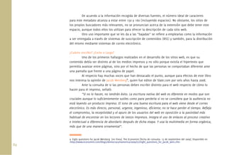 84.
De acuerdo a la información recogida de diversas fuentes, el número ideal de caracteres
para este metadato alcanza a estar entre 150 y 160 (incluyendo espacios). No obstante, los sitios de
los propios buscadores más relevantes, no se pronuncian acerca de la extensión que debe tener este
espacio, aunque todos ellos los utilizan para ofrecer la descripción de cada sitio web.
Otro uso importante que se les da a las “bajadas” se reﬁere a emplearlas como la información
a ser entregada a través de sistemas de suscripción de contenidos (RSS) y también, para la distribución
del mismo mediante sistemas de correo electrónico.
¿Cuánto escribir? ¿Corto o Largo?
Uno de los primeros hallazgos realizados en el desarrollo de los sitios web, es que su
contenido debía ser distinto al de los medios impresos y no sólo porque existía el hipertexto que
permitía avanzar entre páginas, sino por el hecho de que las personas se comportaban diferente ante
una pantalla que frente a una página de papel.
Al respecto hay muchas voces que han destacado el punto, aunque para efectos de este libro
nos interesa la opinión de Jacob Weisberg9
, quien fue editor de Slate.com por seis años hasta 2008.
Ante la consulta de si las personas deben escribir distinto para el web respecto de cómo lo
hacen para el impreso, señaló:
“Si no lo hacen, no tendrán éxito. La escritura nativa del web es diferente en modos que son
cruciales aunque lo suﬁcientemente sutiles como para perderla si no se considera que la audiencia no
está leyendo un producto impreso. El tono de una buena escritura para el web viene desde el correo
electrónico. Es más directo, personal, urgente, ingenioso, eﬁciente; no te hace perder el tiempo. Reﬂeja
el compromiso, la receptividad y el apuro de los usuarios del web en oposición a la pasividad más
habitual de encontrar en los lectores de textos impresos. Integra el uso de enlaces al proceso creativo
e intelectual a diferencia de abordarlo después de dicha etapa. Y usa la multimedia en forma orgánica,
más que de una manera ornamental”.
9. Eight questions for Jacob Weisberg [en línea]. The Economist [fecha de consulta: 15 de septiembre del 2009]. Disponible en
<http://www.economist.com/blogs/democracyinamerica/2009/07/eight_questions_for_jacob_weis.cfm>
 