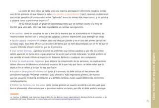 85.
La visión de este editor ya había sido una materia abordada en diferentes estudios, siendo
uno de los primeros el que llevaron a cabo John Morkes y Jakob Nielsen (1997), quienes establecieron
que en las pantallas de computador se lee “saltando” entre los temas más importantes, y no palabra
a palabra como ocurre en los impresos10
.
De su trabajo surgió un grupo de recomendaciones que se estiman claves a la hora de
escribir para sitio web. Entre las más importantes se cuentan las siguientes:
• Ser sucinto: como los usuarios no van a leer de la manera que se acostumbra en el impreso, es
imprescindible escribir con la mitad de las palabras y ahorrar expresiones para entregar las ideas.
• Escribir para la comprensión: ofrecer sólo una idea por párrafo y en el caso del primer párrafo de
un texto largo, éste debe ofrecer un resumen del tema que se esté desarrollando con el ﬁn de que el
usuario entienda el contexto de lo que se le presenta.
• Usar verbos directos: cuando se escribe es preferible usar menos palabras y por ello los verbos
deben aparecer en forma directa para expresar la acción que se está indicando. Se debe preferir en
ese sentido el modo inﬁnitivo respecto del Presente Perfecto o cualquier otro compuesto.
• Evitar las explicaciones negativas: para mejorar la comprensión de las personas, las explicaciones
deben ofrecerse en términos aﬁrmativos respecto de lo que hay que hacer; se debe evitar que la
explicación se reﬁera a lo que no hay que hacer.
• Establecer jerarquías de información: junto a lo anterior, se debe utilizar el mecanismo del
periodismo llamado “Pirámide invertida” para ofrecer lo más importante primero, de manera
que los usuarios reciban la información a la primera lectura y luego vayan obteniendo elementos
complementarios.
• Preferir los hechos a los discursos: como norma general un usuario accederá a un sitio web para
buscar elementos informativos que le permitan realizar acciones; por ello se debe preferir entregar
Cómoescribirenespaciosdigitales
10. Concise, SCANNABLE, and Objective: How to Write for the Web [en línea]. Jakob Nielsen’s Alertbox [fecha de consulta: 15 de
septiembre del 2009]. Disponible en <http://www.useit.com/papers/webwriting/writing.html>
 