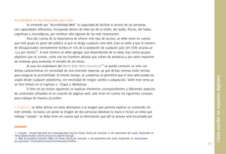 87.
Accesibilidad: el sitio disponible para todos
Se entiende por “Accesibilidad Web” la capacidad de facilitar el acceso de las personas
con capacidades diferentes, incluyendo dentro de ellas las de la visión, del audio, físicas, del habla,
cognitivas y neurológicas, por nombrar sólo algunas de las más importantes.
Para dar cuenta de la importancia de ofrecer este tipo de acceso, se debe tener en cuenta
que este grupo es parte del público al que se dirige cualquier sitio web. Esto se debe a que el número
de discapacitados normalmente bordea el 10% de la población de cualquier país (en Chile alcanza al
12,9 por ciento)11
. A este número se debe agregar, que dependiendo de la edad, hay ciertos grupos
objetivos que se suman, como son los hombres adultos que sufren de presbicia y por tanto requieren
de sistemas para aumentar el tamaño de las letras.
Al usar los estándares del World Wide Web Consortium12
se puede construir un sitio con
dichas características sin necesidad de una inversión especial, ya que dichas normas están hechas
para asegurar la accesibilidad. Al mismo tiempo, al cumplirlas se permitirá que el sitio web pueda ser
usado desde cualquier plataforma, sin necesidad de ningún cambio o adaptación. Sobre este tema ya
se hizo énfasis en el Capítulo 2 – Etapa 3: Mediatizar.
Si bien en los títulos siguientes se explican elementos correspondientes a diferentes aspectos
de contenidos utilizados en la creación de páginas web, vale tener en cuenta los siguientes consejos
para trabajar de manera accesible:
• Imágenes: se debe ofrecer un texto alternativo a la imagen que permita explicar su contenido. En
este sentido, no basta con poner la imagen de dos personas dándose la mano e incluir un texto que
indique “saludo”. Se debe tener en cuenta que la información que allí se provea será escuchada por
Cómoescribirenespaciosdigitales
11. Fonadis- Estudio Nacional de la Discapacidad 2004 [en línea]. [fecha de consulta: 15 de septiembre del 2009]. Disponible en
<http://www.fonadis.cl/tools/resources.php?id=%20746>
12. Web Accessibility Initiative (WAI) [en línea]. [fecha de consulta: 15 de septiembre del 2009]. Disponible en <http://www.
w3.org/2005/11/Translations/Lists/OverviewLang.html#es>
 