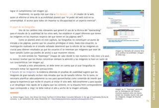 89.
lograr el cumplimiento (ver Imagen 33).
Finalmente, no queda más que citar a Tim Berners – Lee, el creador de la web,
quien al referirse al tema de la accesibilidad planteó que “el poder del web está en su
universalidad. El acceso para todos sin importar su discapacidad es un aspecto esencial”.
El papel de las fotografías
Uno de los cambios más relevantes que generó el uso de la técnica del “eyetracking”
para el estudio de la usabilidad de los sitios web, fue establecer el papel diferente que tienen
las imágenes en los impresos respecto del que tienen en las páginas web14
.
Como se planteó antes en este capítulo, las fotografías no constituyen un punto de
entrada a las páginas, puesto que los usuarios privilegian el texto. Dada esta situación, la
investigación realizada en el estudio señalado determinó que la edición de las imágenes es
crucial para obtener resultados ya que los usuarios sí se interesan por imágenes que sean de
buen tamaño (sobre 350 pixeles de ancho) o que muestren rostros.
En este sentido los “heatmaps” (mapas de calor donde lo rojo muestra lo más visto y lo azul,
lo menos) revelan que los títulos concentran siempre la atención y las imágenes lo hace en razón de
sus características (ver Imagen 34).
Sumado a este antecedente, se debe tener en cuenta que al usar fotografías es
necesario tomar las siguientes precauciones:
• Tamaño de las imágenes: la evidencia obtenida en pruebas de usabilidad sugiere que las
imágenes de gran tamaño reciben más miradas que las de tamaño inferior. Por lo tanto, es
necesario planiﬁcar adecuadamente su uso para aprovecharlas como contenido de interés que
apoya la experiencia que recibe el usuario al visitar el sitio web. Adicionalmente y para ayudar
a un despliegue más rápido de la página que las contiene, en la etiqueta html correspondiente
(que corresponde a <img>) se debe indicar el alto y ancho de la imagen utilizada.
Cómoescribirenespaciosdigitales
Imagen 33. Pantalla del sistema Hera
para veriﬁcar Accesibilidad. (Imagen
de Sidar.org).
Imagen 34. El “heatmap” generado
por la investigación del Poynter
Institute muestra cómo los títulos
atraen las miradas mucho más que
las imágenes (Imagen de Poynter
Institute).
14. Online Images: Faces, Size Attract [en línea]. EyeTrack III Online News Consumer Behavior in the age of multimedia [fecha de
consulta: 15 de septiembre del 2009]. Disponible en < http://www.poynterextra.org/eyetrack2004/photos.htm >
 