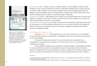 90.
• Peso de las imágenes: debido a su peso, se debe privilegiar el uso de imágenes de peso reducido,
mediante un buen uso de los formatos JPG y PNG y un adecuado tratamiento de los archivos para que
no pierdan nitidez al rebajar su peso. Hay que considerar que una cámara digital puede tomar una
imagen de varios megapixeles, que al ser incorporada en la página web no debería pesar más de una
decena de kilobytes, para no afectar el tiempo de descarga o navegación.
• Lectura de las imágenes: cada imagen que se incorpore en un sitio web deberá tener una lectura que
explique su contenido, ya que de esa manera se aprovechará de atraer la mirada de los usuarios que
están acostumbrados a leer textos en este ambiente.
• Texto alterno de las imágenes: para cumplir con las normas de accesibilidad, cada imagen debe llevar
un texto alterno en el que se entrega una descripción de lo que muestra a través de ella. Idealmente
dicho texto debe ser una explicación similar a la que daría si la página se estuviera describiendo a
través de un programa de radio.
Uso de aplicaciones basadas en Flash
Desde que Jakob Nielsen (2000) planteara que el 99% de las interfaces que se desarrollaban
en Flash generaban problemas de usabilidad15
, ha quedado la duda acerca de los efectos que genera el
uso de esta tecnología.
Al respecto se debe anotar que Flash16
es una herramienta más a disposición de las
necesidades de comunicación que se tengan en el sitio web y por lo tanto, su uso dependerá del
resultado que se persiga.
Esta tecnología se distingue por su capacidad de entregar elementos multimediales generando
la misma experiencia de usuario en cada plataforma en que es visualizada; vale decir, muestra lo
mismo con independencia del sistema operativo y el browser utilizado. En este sentido, su aporte tiene
que ver con la forma de presentación y por ello será la herramienta preferida para mostrar objetos y
15. Flash: 99% Bad [en línea]. Jakob Nielsen’s Alertbox [fecha de consulta: 15 de septiembre del 2009]. Disponible en <http://www.
useit.com/alertbox/20001029.html>
16. Flash es una marca registrada de Adobe . Más información en <http://www.adobe.com/support/documentation/es/ﬂashplayer/>
Imagen 35. Los “video players”
ofrecidos por los portales de video
más conocidos como YouTube.
com (arriba) y Vimeo.com (abajo)
permiten que el usuario pueda
controlar lo que se hace en la
pantalla de manera simple; la barra
de tarea usualmente se muestra en
la parte inferior del video.
 