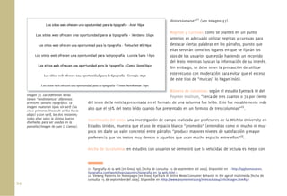 94.
distorsionarse”21
(ver Imagen 37).
Negritas y Cursivas: como se planteó en un punto
anterior, es adecuado utilizar negritas y cursivas para
destacar ciertas palabras en los párrafos, puesto que
ellas servirán como los lugares en que se ﬁjarán los
ojos de los usuarios que están haciendo un recorrido
del texto mientras buscan la información de su interés.
Sin embargo, se debe tener la precaución de utilizar
este recurso con moderación para evitar que el exceso
de este tipo de “marcas” lo hagan inútil.
Número de columnas: según el estudio Eyetrack III del
Poynter Institute, “cerca de tres cuartos o 72 por ciento
del texto de la noticia presentada en el formato de una columna fue leído. Esto fue notablemente más
alto que el 56% del texto leído cuando fue presentado en un formato de tres columnas”22
.
Interlineado del texto: una investigación de campo realizada por profesores de la Wichita University en
Estados Unidos, muestra que el uso de espacio blanco “promedio” (entendido como ni mucho ni muy
poco sin darle un valor concreto) entre párrafos “produce mayores niveles de satisfacción y mayor
preferencia que los textos muy densos o aquellos que usan mucho espacio entre ellos”23
.
Ancho de la columna: en estudios con usuarios se demostró que la velocidad de lectura es mejor con
Imagen 37. Las diferentes letras
tienen “rendimientos” diferentes
al mismo tamaño tipográﬁco. La
imagen muestran tipos sin serif (las
cinco primeras líneas de arriba hacia
abajo) y con serif, las dos restantes;
todas ellas salvo la última, fueron
diseñadas para ser usadas en la
pantalla (Imagen de Juan C. Camus).
dis
Ne
an
de
ella
ojo
de
Sin
est
de
Nú
PoyImagen 37. Las diferentes letras
21. Tipografía en la web [en línea]. tpG [fecha de consulta: 15 de septiembre del 2009]. Disponible en < http://tpgbuenosaires.
tipograﬁca.com/workshops/apuntes/tipograﬁa_en_la_web.html >
22. Viewing Patterns for Homepages [en línea]. EyeTrack III Online News Consumer Behavior in the age of multimedia [fecha de
consulta: 15 de septiembre del 2009]. Disponible en <http://www.poynterextra.org/eyetrack2004/articlepages.htm#4 >
 