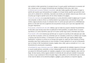 96.
este sentido se debe aprovechar el concepto de que el usuario puede transformarse en promotor del
sitio, siempre que se le otorguen herramientas que simpliﬁquen dicha tarea, tales como:
• Sistemas para incorporar feedback instantáneo, vale decir todos aquellos que permiten recoger la
opinión del usuarios que está pasando por la página. Se incluyen desde aquellos que permiten votar
acerca de la calidad de los contenidos, marcando una estrella, por ejemplo, hasta los que ofrecen una
encuesta que recoge la opinión acerca de los temas tratados en la página.
• Envío de contenidos es la capacidad de generar un correo electrónico desde la página que el usuario
está revisando; la idea es ofrecer un sistema desde el que pueda enviar y recomendar lo que está
viendo a alguna persona cercana. Es relevante tener en cuenta que gran parte de la credibilidad que
genera un sitio web nace de la sugerencia de una persona cercana, por lo que esta capacidad tiene
una gran importancia.
• Suscripción a boletines del sitio web: debido a que no todos los usuarios volverán frecuentemente
al sitio web y que muchas veces éste no publicará en forma periódica, se puede ofrecer al usuario
suscribirse a un correo electrónico para que se le avise cuando haya nuevos contenidos para revisar.
• Suscripción a RSS: es el sistema que permite que un usuario se suscriba al sitio web para que cada
vez que éste se actualice, envíe sus contenidos para ser revisados a través de un software que recopila
y muestra este tipo de archivos. Lo interesante es que al ofrecer RSS (que signiﬁca Really Simple
Syndication), se genera un archivo en un formato que puede ser usado por otros sistemas en forma
automática para hacer publicaciones en otros formatos. El mejor ejemplo es el uso de la información
que se incluye en RSS (normalmente titulares, bajada, texto y URL), para su inclusión en Twitter, una
herramienta de comunicación instantánea.
• Posibilidad de copiar elementos para llevar: debido a la generación de múltiples espacios en los que
el usuario puede generar contenidos, se hace indispensable que un sitio de contenidos permita que
sus piezas de información pueden ser copiadas y pegadas en otros espacios digitales, tales como los
blogs. De esta manera, dichos lugares tendrán el contenido del sitio web pero también incorporarán
su marca, lo que ocasionará el efecto de poder llegar a más público con la información que se ofrece.
A este tipo de objetos se les denomina widgets o gadgets y para utilizarlos se requieren algunas
 