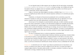 98.
En una segunda etapa se debe asegurar que las páginas del sitio web tengan incorporados
los términos y palabras más utilizados por la audiencia a la que se dirige, con el objetivo de que los
buscadores ofrezcan sus páginas entre los resultados posibles de acuerdo a los términos que los
usuarios y potenciales clientes andan buscando.
Luego, es necesario que desde páginas conocidas y conﬁables haya enlaces hacia su sitio,
ya que eso signiﬁcará que dichos sitios de la Internet expresan conﬁanza en el contenido que aporta
nuestro sitio.
Finalmente, es relevante la frecuencia de actualización de los contenidos ya que éste
elemento es tomado en cuenta por los motores de búsqueda dentro de sus algoritmos en los que
premia a aquellos sitios que están habitualmente renovando la información que ofrecen.
Una vez que se ha conseguido un posicionamiento adecuado, se debe considerar que gran
parte de las visitas comenzarán a acceder al sitio web desde las páginas de resultados del buscador,
es decir, que ingresarán por cualquier página y no necesariamente desde la portada del mismo.
Debido a esto no sólo será relevante el contenido que se entrega, sino que son todos los elementos
que constituyen la página permitirán ofrecer una “primera impresión” al usuario y lo persuadirán de
quedarse a ver lo que se ofrece o bien, por el contrario, terminar la visita y seguir buscando en otro
lugar lo que se requiere.
Por esto, es importante tener en cuenta las siguientes recomendaciones:
Imagen Corporativa: En todo el sitio debería haber elementos distintivos que permitan entender dónde
se encuentra el usuario y a qué organización o empresa pertenece el sitio web. En no pocos casos,
el sitio web tiene interfaces distintas, diferentes nombres e incluso, en casos extremos, sólo hay un
documento, que no precisa su origen ya que no tiene información que lo relacione con el sitio que se
visita. La carencia de elementos de identiﬁcación siempre atentará contra la credibilidad del sitio web.
Breadcrumbs: Se denomina así a los “rastros” que indican la pertenencia de un documento a una
sección y la distancia que separa a ésta de la página de inicio del sitio. Un usuario que llegue a
cualquier página desde un buscador, podrá acceder a la Portada o entender el contexto en que una
información se entrega, mediante este tipo de elementos.
 