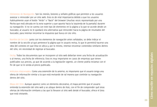 99.
Cómoescribirenespaciosdigitales
Elementos de Navegación: Son los menús, botones y señales gráﬁcas que permiten a los usuarios
avanzar o retroceder por un sitio web. Esto es de vital importancia debido a que los usuarios
habitualmente usan el botón “Atrás” o “Back” del browser (muchas veces representado por una
ﬂecha que está ubicada en la zona superior y que apunta hacia la izquierda de la pantalla) durante
su navegación. Si no se cuenta con este tipo de elementos en la página a la que se accede desde un
buscador, al usuario no le quedará otra alternativa que retroceder hacia la página de resultados del
buscador, para intentar encontrar la respuesta que busca en oto sitio.
Nombre de Sección: Junto con los elementos de navegación antes señalados, se debe indicar el
nombre de la sección al que pertenece la página que le usuario revisa, lo que le permitirá hacerse una
idea del contexto en que ésta se ubica y, por lo mismo, intentar encontrar contenidos similares dentro
del sitio, sin necesidad de regresar al buscador.
Fecha: Todos los documentos que se incorporen al sitio web deberían tener una fecha de actualización
o al menos, una fecha de referencia. Esto es muy importante en casos de empresas que tienen
publicados sus precios, ya que de acuerdo a la legislación vigente, un cliente podría reclamar con el
ﬁn de que se le venda al precio publicado.
Artículos relacionados: Como una extensión de lo anterior, es importante que el usuario tenga una
oferta de información similar a la que está revisando de tal manera que continúe su navegación
dentro del sitio.
Mapa del Sitio: Aunque aparece como un elemento decorativo, el mapa permite que el usuario
entienda la extensión del sitio web y se ubique dentro de éste, con el ﬁn de comprender qué otras
ofertas de información similares a las que lo llevaron al sitio web desde el buscador, ofrece el área
que está visitando.
 