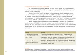 100.
Credibilidad de mi sitio web: ¿Cómo aumentarla?
Se entiende por credibilidad la capacidad que tiene un sitio web de ser reconocido por los
usuarios como un espacio de información que entrega datos que pueden ser utilizados y seguidos, sin
poner en duda su autenticidad.
Debido a que es una materia que aborda diversas disciplinas, ya que va desde lo técnico
hasta los contenidos, pasando por la percepción visual del espacio digital, su evaluación es compleja.
Por lo mismo, es adecuado utilizar el estudio conjunto26
presentado por el “Stanford Persuasive
Techonology Lab” y la conocida organización “Consumer Reports”, que edita la revista y el sitio web del
mismo nombre, dedicado a ofrecer más y mejor información a los consumidores sobre este tema.
Ambas entidades realizaron una extensa investigación acerca de cuáles son los elementos
que afectan la credibilidad de los sitios web mediante encuestas directas y la opinión de expertos. A
mediados del 2002, se recopiló un conjunto de principios que un sitio web debe cumplir para aumentar
su credibilidad, que por su importancia y pertinencia para los temas de usabilidad damos a conocer a
continuación:
26. Consumer reports - A Comparative Credibility Study of Health and Finance Web Site [en línea]. [fecha de consulta: 15 de
septiembre del 2009]. Disponible en <http://www.consumerwebwatch.org/dynamic/web-credibility-reports-experts-vs-online.cfm>
Principio
1. Facilitar la certiﬁcación de
la exactitud de la información
que se provee.
2. Mostrar que hay una
organización real tras el sitio
web.
Resumen
El contenido del sitio web debe facilitar el acceso a terceras partes que
puedan acreditar que lo que se informa es verdadero. Lo ideal es ofrecer
enlaces a otros sitios, que aunque no sean seguidos, den evidencia que hay
más fuentes que pueden veriﬁcar lo que se informa u ofrece.
La existencia de una organización real aumenta la credibilidad. La forma más
fácil de hacerlo, es indicando direcciones físicas y teléfonos de contacto.
Incluso pueden ponerse fotos.
 