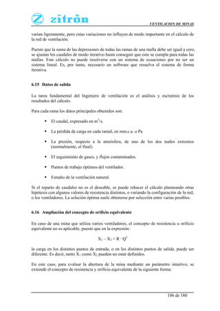 VENTILACION DE MINAS
106 de 180
varían ligeramente, pero estas variaciones no influyen de modo importante en el cálculo de
la red de ventilación.
Puesto que la suma de las depresiones de todas las ramas de una malla debe ser igual a cero,
se ajustan los caudales de modo iterativo hasta conseguir que esto se cumpla para todas las
mallas. Este cálculo no puede resolverse con un sistema de ecuaciones por no ser un
sistema lineal. Es, por tanto, necesario un software que resuelva el sistema de forma
iterativa.
6.15 Datos de salida
La tarea fundamental del Ingeniero de ventilación es el análisis y escrutinio de los
resultados del cálculo.
Para cada rama los datos principales obtenidos son:
 El caudal, expresado en m3
/s.
 La pérdida de carga en cada ramal, en mm.c.a. o Pa
 La presión, respecto a la atmósfera, de uno de los dos nudos extremos
(normalmente, el final).
 El seguimiento de gases, y flujos contaminados.
 Puntos de trabajo óptimos del ventilador.
 Estudio de la ventilación natural.
Si el reparto de caudales no es el deseable, se puede rehacer el cálculo planteando otras
hipótesis con algunos valores de resistencia distintos, o variando la configuración de la red,
o los ventiladores. La solución óptima suele obtenerse por selección entre varias posibles.
6.16 Ampliación del concepto de orificio equivalente
En caso de una mina que utiliza varios ventiladores, el concepto de resistencia u orificio
equivalente no es aplicable, puesto que en la expresión:
X1 – X2 = R · Q2
la carga en los distintos puntos de entrada, o en los distintos puntos de salida, puede ser
diferente. Es decir, tanto X1 como X2 pueden no estar definidos.
En este caso, para evaluar la abertura de la mina mediante un parámetro intuitivo, se
extiende el concepto de resistencia y orificio equivalente de la siguiente forma:
 