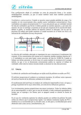 VENTILACION DE MINAS
114 de 180
Esta configuración añade al ventilador un extra de protección frente a los axiales
antideflagrantes normales, ya que el motor también suele tener también protección
antideflagrante.
Ventiladores contrarrotativos: Cuando se necesita vencer grandes pérdidas de carga y los
caudales no son excesivamente altos, pueden usarse ventiladores contrarrotativos. Estos
ventiladores son capaces de proporcionar 2 o 3 veces más presión que un ventilador normal.
Se trata de ventiladores que llevan 2 rodetes girando en sentidos opuestos, y por tanto dos
motores. Su uso se restringe a ocasiones en las que por exigencias de la sección del túnel,
debido al gálibo, se instalan tuberías de diámetro inferior al adecuado, con los que las
presiones de trabajo para poder mantener el caudal necesario en el frente nos lleva a la
utilización de ventiladores de muy alta presión.
La elección del ventilador adecuado es importante de cara a maximizar el rendimiento del
conjunto. Si las características del sistema así lo requieren, pueden instalarse baterías de 3
y 4 ventiladores en serie para lograr vencer presiones de más de 10.000 Pa. Cuando se
trabaja con dichas presiones se ha de tener en cuenta también la resistencia de la propia
tubería, ya que si no se dimensiona correctamente podría no soportar el trabajo de
ventilador, sobre todo los tramos iniciales donde se alcanzan las más altas presiones.
2.2 Tubería
La tubería de ventilación está formada por un tejido textil de poliéster revestido con PVC.
El poliéster proporciona al conducto su resistencia mecánica. Se utilizan varios espesores
de textil en función de las diferentes calidades de la tubería.
El recubrimiento del textil hace el conducto de ventilación impermeable al aire y al agua, y
protege el poliéster de los rayos ultravioleta, así como de las influencias químicas.
Los revestimientos gruesos proporcionan una mayor resistencia. Todas las tuberías deben
de ser autoextiguibles, es decir, que en caso de incendio, el tubo continuará quemándose el
tiempo que se exponga a las llamas, pero se apagará cuando se elimine la fuente de
incendio.
En el caso de ventilación aspirante las tuberías pueden ser también de poliéster llevando
anillos de refuerzo que le proporcionan rigidez. Las tuberías totalmente rígidas de PVC o
metálicas no se recomiendan por su elevado coste, su alto peso y la dificultad para salvar
obstáculos tales como curvas, estrechamientos, etc.
 