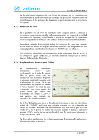 VENTILACION DE MINAS
46 de 180
En lo subsiguiente dependerá la vida útil de los cojinetes de las condiciones de
funcionamiento y de las características del lugar de aplicación. Recomendamos un
control regular de los cojinetes. La frecuencia se corresponderá con la importancia
del equipo.
6.2.3 Inspección del rotor
Si es probable que el rotor del ventilador sufra desgaste debido a abrasión o
corrosión o contaminación, se debe realizar regularmente, por razones de seguridad,
una inspección, limpieza y reequilibrado; al menos una vez por año. Se recomienda
tener un segundo rotor destinado a los trabajos de reacondicionamiento alternados.
Después de cualquier desmontaje de álabes, del reemplazo del cubo, o de cualquier
acción sobre el rodete, es en parte necesario proceder a un reequilibrio de éste
según el grado de equilibrado especificado por ZITRON: (G 6.3 o G 2.5).
Una vez rodete reinstalado, una nueva medida de las vibraciones debe ser hecha. Si
las vibraciones siguen siendo altas, es necesario entrar en contacto con el servicio
después de la venta del fabricante.
6.2.4 Emplazamiento. Resistencias de Caldeo.
En determinadas condiciones
ambientales puede darse
condensación en la caja del motor.
Ello se puede evitar con una
calefacción para momentos de parada
o aplicando una tensión pequeña en el
arrollamiento del motor. Es lo que
denominamos resistencias de caldeo
o “space heaters”. Se trata de unas
resistencias que están dentro del
propio motor, que suelen estar
alimentadas por defecto a 220V, y
que generan una potencia que
dependerá del tamaño del motor.
En la foto de la placa que hay a la derecha, se observa que la para un intervalo de
voltaje de 220-240V tendremos una potencia generada por las resistencias de
caldeo de 65-94W. Podemos ver adicionalmente que nos indica que lleva dos
sondas PTC en el que la pre-alarma se producirá cuando el bobinado del motor
alcance 155ºC y que la alarma que producirá el paro del motor ocurrirá cuando la
temperatura sea de 180ºC.
Se deben abrir regularmente los orificios para purga de condensados del motor, y
además comprobar su apertura.
 