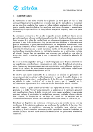 VENTILACION DE MINAS
58 de 180
1 INTRODUCCIÓN
La ventilación de una mina consiste en un proceso de hacer pasar un flujo de aire
considerable para crear las condiciones necesarias para que los trabajadores se encuentren
en una atmósfera agradable. Este proceso se realiza mediante un circuito con el objetivo de
que en todas las áreas de trabajo se lleve a cabo de igual manera. Para esto es necesario que
la mina tenga dos puertas de acceso independiente, dos pozos, un pozo y un socavón y dos
socavones.
La ventilación secundaria se lleva a cabo en aquellos espacios donde solo hay un acceso
para ello se colocan tubos de ventilación cuya longitud debe de abarcar la puerta de entrada
hasta la puerta de la salida. La ventilación de una mina subterránea es muy importante para
preservar la vida de los trabajadores, hay que asegurar que debajo de la mina exista una
porción necesaria de oxigeno para la respiración de los trabajadores. También una causa
por la cual se necesita de mas ventilación de oxigeno dentro de la mina es que en muchas
ocasiones los minerales que se están explotando pueden ser tóxicos al igual que puede
resultar alguna emanación peligrosa por parte de las maquinas que se utilizan para explotar
el mineral. Además hay que considerar que mientras mas profunda es una mina la
temperatura tiende a aumentar por lo que es necesaria la climatización adecuada del
ambiente.
En todas las minas se produce polvo, y su inhalación puede causar diversas enfermedades
de los pulmones, como la silicosis o neumoconiosis en las minas de carbón, la asbestosis y
otras. Además, en las minas pueden aparecer gases tóxicos, como sulfuro de hidrógeno o
monóxido de carbono. En algunos casos se pueden presentar problemas de radiación por
las emanaciones de radón procedentes de la roca.
El objetivo del equipo responsable de la ventilación es analizar los parámetros del
comportamiento del circuito de ventilación principal y el reparto de caudales de aire en las
distintas labores de la mina, y con la utilización de los diferentes programas informáticos
de cálculo de redes, “modelizar” el circuito de manera que el “modelo” sea lo
suficientemente representativo de la evolución del aire dentro de las labores a ventilar.
De esta manera, se podrá utilizar el “modelo” que representa el circuito de ventilación
primaria, y se podrá “prever” comportamientos y tendencias de la ventilación principal
ante modificaciones futuras de dicho circuito real, como pueden ser el cierre o apertura de
puertas o esclusas de ventilación, la instalación de un nuevo ventilador o la supresión de
otro existente, la disminución de las fugas de caudal por las exclusas tras un
acondicionamiento de las mismas, el acondicionamiento de un retorno de ventilación, etc.
Para hacer un diagnóstico del sistema de ventilación, se ha de sustentar en una serie de
mediciones de los distintos parámetros que conforman la ventilación de la mina. Esto
permitirá conocer las condiciones presentes de ventilación, tanto principal como
secundaria, y de allí determinar las futuras posibles correcciones necesarias, basándose los
cálculos (teóricos) de éstas en los resultados obtenidos con las aplicaciones informáticas
adecuadas.
 