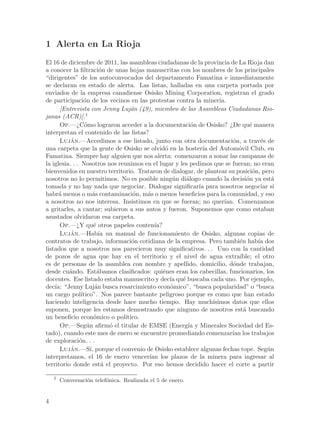1 Alerta en La Rioja
El 16 de diciembre de 2011, las asambleas ciudadanas de la provincia de La Rioja dan
a conocer la filtraci´n de unas hojas manuscritas con los nombres de los principales
                          o
“dirigentes” de los autoconvocados del departamento Famatina e inmediatamente
se declaran en estado de alerta. Las listas, halladas en una carpeta portada por
enviados de la empresa canadiense Osisko Mining Corporation, registran el grado
de participaci´n de los vecinos en las protestas contra la miner´
                 o                                                 ıa.
      [Entrevista con Jenny Luj´n (49), miembro de las Asambleas Ciudadanas Rio-
                                  a
janas (ACR)].1
      Op.—¿C´mo lograron acceder a la documentaci´n de Osisko? ¿De qu´ manera
                  o                                      o                      e
interpretan el contenido de las listas?
      Lujan.—Accedimos a ese listado, junto con otra documentaci´n, a trav´s de
           ´                                                            o           e
una carpeta que la gente de Osisko se olvid´ en la hoster´ del Autom´vil Club, en
                                                o            ıa           o
Famatina. Siempre hay alguien que nos alerta: comenzaron a sonar las campanas de
la iglesia. . . Nosotros nos reunimos en el lugar y les pedimos que se fueran; no eran
bienvenidos en nuestro territorio. Trataron de dialogar, de plantear su posici´n, pero
                                                                                 o
nosotros no lo permitimos. No es posible ning´n di´logo cuando la decisi´n ya est´
                                                   u   a                       o        a
tomada y no hay nada que negociar. Dialogar significar´ para nosotros negociar si
                                                           ıa
habr´ menos o m´s contaminaci´n, m´s o menos beneficios para la comunidad, y eso
      a               a            o    a
a nosotros no nos interesa. Insistimos en que se fueran; no quer´    ıan. Comenzamos
a gritarles, a cantar; subieron a sus autos y fueron. Suponemos que como estaban
asustados olvidaron esa carpeta.
      Op.—¿Y qu´ otros papeles conten´
                       e                   ıa?
      Lujan.—Hab´ un manual de funcionamiento de Osisko, algunas copias de
           ´              ıa
contratos de trabajo, informaci´n cotidiana de la empresa. Pero tambi´n hab´ dos
                                   o                                       e       ıa
listados que a nosotros nos parecieron muy significativos. . . Uno con la cantidad
de pozos de agua que hay en el territorio y el nivel de agua extra´        ıble; el otro
es de personas de la asamblea con nombre y apellido, domicilio, d´nde trabajan,
                                                                        o
desde cu´ndo. Est´bamos clasificados: qui´nes eran los cabecillas, funcionarios, los
          a              a                     e
docentes. Ese listado estaba manuscrito y dec´ qu´ buscaba cada uno. Por ejemplo,
                                                  ıa e
dec´ “Jenny Luj´n busca resarcimiento econ´mico”, “busca popularidad” o “busca
    ıa:                 a                         o
un cargo pol´   ıtico”. Nos parece bastante peligroso porque es como que han estado
haciendo inteligencia desde hace mucho tiempo. Hay much´        ısimos datos que ellos
suponen, porque les estamos demostrando que ninguno de nosotros est´ buscandoa
un beneficio econ´mico o pol´
                        o       ıtico.
      Op.—Seg´n afirm´ el titular de EMSE (Energ´ y Minerales Sociedad del Es-
                   u         o                         ıa
tado), cuando este mes de enero se encuentre promediando comenzar´ los trabajos
                                                                        ıan
de exploraci´n. . .
               o
      Lujan.—S´ porque el convenio de Osisko establece algunas fechas tope. Seg´n
           ´         ı,                                                               u
interpretamos, el 16 de enero vencer´ los plazos de la minera para ingresar al
                                         ıan
territorio donde est´ el proyecto. Por eso hemos decidido hacer el corte a partir
                           a

    1
        Conversaci´n telef´nica. Realizada el 5 de enero.
                  o       o


4
 