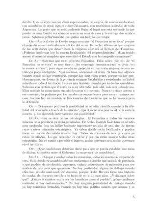 del d´ 2; es un corte con un clima esperanzador, de alegr´ de mucha solidaridad,
      ıa                                                           ıa,
con asambleas de otros lugares como Catamarca, con much´              ısima adhesi´n de toda
                                                                                     o
Argentina. La gente que no est´ pudiendo llegar al lugar nos est´ enviando lo que
                                     a                                        a
puede: es muy bonito ver c´mo se acerca un ama de casa y te entrega dos o cinco
                                o
pesos. Sabemos perfectamente que quiz´s sea todo lo que tenga.
                                              a
      Op.—Autoridades de Osisko aseguraron que “el Famatina no se toca” porque
el proyecto minero est´ ubicado a 5 km del cerro. De hecho, afirmaron que ninguna
                        a
de las actividades que desarrollar´ la empresa afectar´ al Nevado del Famatina.
                                         a                     a
¿Podr´ confirmar hoy la exacta localizaci´n del emprendimiento? ¿Han tenido
       ıan                                          o
acceso al acuerdo completo que suscribi´ el Estado con la compa~´ canadiense?
                                              o                               nıa
      Lujan.—Sabemos que es el proyecto Famatina. Ellos saben que esto de “el
           ´
Famatina no se toca” es muy fuerte. Su estrategia comunicacional es decir “no
lo vamos a tocar”, pero sigue siendo un proyecto en territorio riojano; es una es-
trategia poco inteligente. Aqu´ nacimos, abrazando el cerro. Si bien hay algunos
                                    ı
lugares donde no hay resistencia, porque hay muy poca gente, porque no hay pue-
blos cercanos, en el resto de la provincia estamos fortalecidos y resistiendo: no habr´       a
miner´ en todo el territorio. Esta es una decisi´n tomada por todas las asambleas.
       ıa                                             o
Sabemos con certeza que el cerro va a ser afectado: m´s all´, m´s ac´ o donde sea.
                                                             a       a a          a
Ellos mismos lo anunciaron cuando firmaron el convenio. Nunca tuvimos acceso a
ese convenio; lo pedimos por los canales correspondientes pero nunca tuvimos ac-
ceso. Incluso hay un mont´n de funcionarios del Gobierno que no lo conocen pero
                              o
lo defienden.
      Op.—“Solamente pedimos la posibilidad de estudiar cient´            ıficamente la factibi-
lidad del desarrollo a trav´s de la miner´ dijo el secretario provincial de la cartera
                            e                ıa”,
minera. ¿Han discutido internamente esa posibilidad?
      Lujan.—Esa es otra de las estrategias. El Famatina y todos los recursos
           ´
mineros de la provincia ya est´n estudiados. De hecho, Barrick Gold hizo un estudio
                                  a
muy profundo: hay un ´     ındice bastante importante no s´lo de oro, sino de tierras
                                                                 o
raras y otros minerales estrat´gicos. Ya saben d´nde est´n localizados y pueden
                                   e                    o           a
hacer un c´lculo de cu´nto mineral hay. Todos los recursos de esta provincia ya
             a            a
est´n estudiados. Lo que necesitan es entrar y por eso est´n usando todas estas
   a                                                                   a
estrategias. No les vamos a permitir el ingreso, no los queremos ac´, no los queremos
                                                                             a
en el territorio.
      Op.—¿Qu´ condiciones deber´ darse para que se pueda entablar una mesa
                  e                      ıan
de di´logo tripartita entre el Gobierno, la empresa y las asambleas?
      a
      Lujan.—Derogar y anular todos los convenios, todos los contratos; empezar de
           ´
cero. Si se decide en asamblea ah´ nos sentaremos a decidir qu´ modelo de provincia
                                       ı                                e
y qu´ modelo de producci´n queremos, cu´nto necesitamos de minerales para ese
     e                        o                   a
modelo de provincia que queremos. No hay posibilidad alguna de di´logo cuando      a
ellos han venido cambiando de discurso, porque Beder Herrera tiene una historia
de cambio de discurso terrible a lo largo de estos ultimos a~os. ¿Y dialogar sobre
                                                         ´            n
qu´? ¿Cu´les o cu´ntos van a ser los beneficios para el pueblo?, ¿c´mo podemos
   e        a        a                                                            o
controlar si hay contaminaci´n? No hay ninguna posibilidad de di´logo cuando
                                  o                                                a
ya hay convenios firmados, cuando ya hay una pol´          ıtica minera que avanza y es


                                                                                              5
 