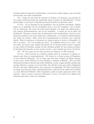 recitada todos los d´ por el gobernador y sus lacayos, todos cipayos, que nos est´n
                     ıas                                                          a
provocando, nos est´n violentando.
                      a
     Op.—Luego de seis a~os de sostener el rechazo a la miner´ ¿la posici´n de
                            n                                    ıa,          o
los vecinos autoconvocados ha madurado hasta el punto de radicalizarse? ¿C´mo   o
puede llegar a reaccionar el Estado provincial durante los pr´ximos d´
                                                              o       ıas?
     Lujan.—Ya no depende de las asambleas: hay un pueblo movilizado. Mucha
          ´
gente no se identifica con las asambleas pero s´ con las consignas, con la lucha,
                                                  ı
con la resistencia. En estos seis a~os hemos llegado a la gente con informaci´n y
                                   n                                           o
con nuestro posicionamiento, que no ha cambiado. A partir de eso la gente ir´       a
decidiendo. Nosotros creemos que el gobernador est´ encaprichado: tiene un com-
                                                      a
promiso econ´mico con estas empresas y, obviamente, va a intentar desarticularnos
               o
por todos los medios. Ellos creen que criminalizando la protesta van a generar
miedo. Todo lo contrario: es hermoso ver c´mo la gente se acerca a tribunales y le
                                             o
dice a la jueza: “¿Y a m´ cu´ndo me toca?. Yo tambi´n estuve en el corte”. Por
                           ı a                          e
otro lado, nos parece que ning´n funcionario de la Justicia quiere poner el gancho
                               u
en una orden de desalojo, porque no hay desalojo posible de una manera pac´    ıfica.
La decisi´n est´ tomada: no nos vamos a mover, y nos tendr´n que sacar a la fuerza.
          o      a                                          a
     Op.—El 2 de enero de este a~o iniciaron un bloqueo en Alto Carrizal. . .
                                   n
     Luja ´ n.—Alto Carrizal es el ultimo pueblo antes de comenzar el camino co-
                                   ´
munero que lleva al emprendimiento. Por ahora es el unico acceso al Famatina,
                                                          ´
al cerro General Belgrano. Es un lugar que est´ muy cerquita de Pe~as Negras,
                                                   a                    n
a unos 3 km, donde hicimos el corte anterior y echamos a Barrick. ¿Por qu´ ah´
                                                                             e ı?
Justamente porque tenemos m´s se~al telef´nica, acceso a agua potable, porque hay
                               a n          o
energ´ el´ctrica y porque no es tan ´rido: hay ´rboles en los que poder refugiarnos
      ıa e                           a          a
del sol y del calor. B´sicamente, por cuestiones de seguridad. En Alto Carrizal hay
                       a
un lugar conocido por todos, aproximadamente a 245 km de la capital de La Rioja
y a unos 40 km de Chilecito. Por el momento, nadie se quiere jugar con meter a los
mineros. Ante el rumor, nosotros reforzamos el corte y el curita de la iglesia est´ a
alertado para hacer sonar las campanas.




6
 