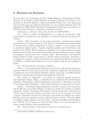 2 Torturas en Formosa
El 9 de enero, en el municipio de Gral. Manuel Belgrano, departamento Pati~o,        n
efectivos de la UEAR (Unidad Especial de Asuntos Rurales) de la Polic´ de la    ıa
provincia de Formosa allanan el campo de Ermindo Penayo (40), sobre quien pesa
una denuncia penal por abigeato presentada por una empresa ganadera local. El
integrante del MOCAFOR (Movimiento Campesino de Formosa) es privado de su
libertad durante 48 horas y sometido a vejaciones y torturas.
      [Entrevista con Benigno L´pez (37), portavoz del MOCAFOR].1
                                 o
      Op.—¿C´mo se produce el allanamiento en el campo de los Penayo? ¿Qu´
                o                                                                      e
sucede hasta el momento en que Ermindo y su hermano Marcial (44) quedan de-
tenidos?
      Lopez.—Ellos encuentran, en dos grupos separados, a personas que estaban
        ´
caminando por el campo vestidas de civil. Previo a esto hab´ encontrado huellas
                                                               ıan
de personas que andaban transitando el campo a caballo y a pie; pensaron que
se trataba de alg´n cazador. Cuando preguntan qui´nes son se identifican como
                     u                                  e
polic´ de la UEAR. Ah´ los empiezan a presionar y los conducen hasta un lugar
      ıas                  ı
donde encontraron dos cueros de vacuno de una sociedad an´nima de la zona. Luego
                                                             o
los empiezan a apretar para que “se hagan cargo”. Ante la negativa, los conducen
hasta el puesto de ellos, a unos metros, y ah´ los vuelven a presionar. Acusaban a
                                                ı
los Penayo de cuatreros. El que se identifica como subcomisario Bernal les dice que
la UEAR no necesita orden judicial y que si no se hacen cargo los van a golpear a
matar.
      Op.—En ese momento comienzan a pegarles. . .
      Lopez.—S´ los separan unos 70 metros a uno del otro y, de forma sorpresiva, se
        ´         ı,
lanzan tres efectivos sobre cada uno de ellos y empiezan a golpearlos. En simult´neo
                                                                                   a
los golpearon, pero en dos lugares diferentes. Parece que les iba a ser dif´ manejar
                                                                           ıcil
a los dos y entonces deciden golpear principalmente a Ermindo.
      Op.—Luego de trasladarlos a un puesto de vigilancia policial abordo de
una camioneta Toyota “Hilux”, conducida por un empleado del establecimiento
ganadero “P´rtigo Roto”, Marcial finalmente es liberado y a Ermindo se lo llevan
              e
en un utilitario Ford “EcoSport”. ¿Qu´ ocurri´ despu´s con el menor de los Penayo?
                                       e         o     e
      Lo´ pez.—A Ermindo lo siguen golpeando cerca de un arroyo, en la ruta provin-
cial 23 (RP 23), que se llama Pilag´s. Lo bajan, lo cuelgan de un ´rbol y lo siguen
                                    a                                a
golpeando. Seg´n el testimonio de Ermindo, ´l queda inconsciente. Recuerda que
                  u                               e
volvi´ a tomar conciencia estando en el suelo; una vez que se recupera, lo vuelven
      o
a golpear insistiendo con que eran cuatreros y que tienen que declarar que roban.
Ermindo cuenta que siempre se neg´; de ah´ lo levantan y le dicen: “Si ac´ no dijiste
                                    o        ı                              a
la verdad te vamos a ahogar en el estero Pyl´”, cercano a la localidad de Palo Santo,
                                              a
por la RP 23. No lo hacen, pero cerca de Palo Santo, en la ruta nacional 81, lo
lavan, porque Ermindo estaba ensangrentado.
      Op.—Antes de llegar a Palo Santo lo mueven a un hospital local. . .

   1
       Conversaci´n telef´nica. Realizada el 19 de enero.
                 o       o


                                                                                      7
 
