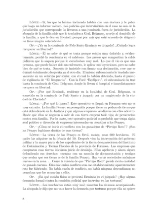 Lopez.—S´ los que lo hab´ torturado hablan con una doctora y le piden
       ´          ı,                      ıan
que haga un informe m´dico. Los polic´ que intervinieron en el caso no son de la
                             e                  ıas
jurisdicci´n que corresponde; lo llevaron a una comisar´ fuera de jurisdicci´n. La
          o                                                      ıa                 o
abogada de la familia pide que lo trasladen a Gral. Belgrano, acorde al domicilio de
la familia, y que le den su libertad, porque por m´s que est´ acusado de abigeato
                                                             a      e
no tiene ning´n antecedente.
              u
     Op.—¿Ya en la comisar´ de Palo Santo Ermindo es drogado? ¿Cu´ndo logra
                                     ıa                                          a
recuperar su libertad?
       ´        ´
     Lopez.—El no sabe de qu´ se trata porque estaba muy dolorido y, eviden-
                                          e
temente, perdi´ la conciencia en el calabozo. Los presos que compart´ la celda
                o                                                               ıan
pidieron que lo saquen porque lo escuchaban muy mal. Lo que ´l vio es que una
                                                                         e
persona, que puede haber sido un enfermero, le aplica tres inyecciones, pero no sabe
bien de qu´ se trata. Despu´s de insistirle con firmar una declaraci´n, cree que se
            e                       e                                       o
durmi´ totalmente; despierta ya al otro d´ El mismo subcomisario lo traslada nue-
      o                                           ıa.
vamente en un veh´     ıculo particular, con el cual lo hab´ detenido, hasta el puesto
                                                               ıan
de vigilancia de “El Resguardo”. Con la Ford “EcoSport”, el subcomisario lo trae
hasta la comisar´ de Gral. Belgrano, donde lo llevan al hospital e inmediatamente
                   ıa
recupera su libertad.
     Op.—¿Por qu´ Ermindo, residente en la localidad de Gral. Belgrano, es
                        e
sometido en la comisar´ de Palo Santo y juzgado por un magistrado de la ciu-
                              ıa
dad de Clorinda?
     Lopez.—¿Por qu´ lo hacen? Este operativo es ilegal; en Formosa esto no es
       ´                    e
muy extra~o. La familia Penayo es perseguida porque tiene un pedazo de tierra que
           n
est´ defendiendo en la Justicia y que algunas empresas vendieron con ellos adentro.
   a
Desde que ellos se negaron a salir de esa tierra empez´ todo tipo de persecuci´n
                                                                  o                   o
contra esta familia. Por lo tanto, este operativo policial es probable que tenga alg´nu
aval pol´
        ıtico y direcci´n de empresas interesadas en desalojar a los Penayo.
                          o
     Op.—¿C´mo se inicia el conflicto con los ganaderos de “P´rtigo Roto”? ¿Son
               o                                                       e
los Penayo leg´ıtimos due~os de esas tierras?
                                n
     Lopez.—La tierra de los Penayo es f´rtil, monte, unas 600 hect´reas. El
       ´                                               e                          a
padre las adquiere en la d´cada del 50. Despu´s vino la intervenci´n del gobierno
                                  e                      e                 o
militar y la mayor parte de los expedientes de la tierra desaparecieron del Instituto
de Colonizaci´n y Tierras Fiscales de la provincia de Formosa. Las empresas que
              o
compraron esas tierras iniciaron juicio de desalojo. Ellos apelaron y ahora siguen
defendiendo sus derechos: cuentan con un mont´n de documentaci´n y testigos
                                                             o                o
que avalan que esa tierra es de la familia Penayo. Hay varias sociedades an´nimas   o
nuevas en la zona. . . Corre la versi´n de que “P´rtigo Roto” pierde cierta cantidad
                                             o             e
de ganado vacuno. Ellos no ten´ conflicto con ese establecimiento; aparentemente
                                        ıan
esto fue fabricado. No hab´ raz´n de conflicto, no hab´ ninguna desconfianza; no
                                  ıa      o                      ıa
pensaban que los acusar´ a ellos.
                               ıan
     Op.—¿En qu´ estado f´
                      e             ısico se present´ Ermindo en el juzgado? ¿Hay alguna
                                                      o
denuncia formal contra la comisi´n policial que intervino en las torturas?
                                          o
     Lopez.—Los muchachos est´n muy mal; nosotros los estamos acompa~ando.
       ´                                   a                                        n
La abogada le dijo que no va a hacer la denuncia por torturas porque ella no quiere


8
 