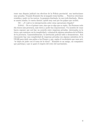 tener una disputa judicial con efectivos de la Polic´ provincial: son instituciones
                                                      ıa
muy pesadas. Cuando Ermindo fue al juzgado ten´ huellas. . . Nosotros estuvimos
                                                   ıa
reunidos y pude ver los rastros: la garganta hinchada, la cara toda hinchada. Ahora
se asusta mucho, le cuesta dormir; qued´ muy mal por los golpes que recibi´.
                                         o                                   o
      Op.—¿Y cu´l es tu interpretaci´n sobre estas operaciones ilegales?
                  a                   o
      Lopez.—No es el primer caso, sino que es algo que se repite. En Formosa cada
        ´
d´ tienen m´s presencia, m´s tierra y poder las corporaciones. Un mont´n de cosas
  ıa         a               a                                           o
hacen suponer que ac´ hay un acuerdo entre empresas privadas, interesadas en la
                       a
tierra, que contaron con la complicidad y voluntad de algunos miembros de la Polic´
                                                                                  ıa
de la provincia. Lamentablemente, la instituci´n policial sali´ a desmentirnos. Ac´
                                                o             o                    a
claramente hay una complicidad de empresas privadas con algunos miembros de la
UEAR para darle una paliza a los Penayo y que, seg´n el vocabulario que usan ac´,
                                                      u                           a
“se dejen de joder con el tema de la tierra”. Ermindo es un amigo, un compa~ero n
que participa y que se gan´ el respeto del resto del movimiento.
                            o




                                                                                  9
 