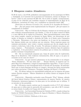 3 Bloqueos contra Alumbrera
El 20 de enero, a las 07:30, pobladores autoorganizados de los municipios de Bel´n e
y Andalgal´, en el noroeste de la provincia de Catamarca, inician un bloqueo “se-
            a
lectivo” sobre la ruta nacional 40 (RN 40). En el ret´n se impide, exclusivamente,
                                                        e
el paso de los veh´  ıculos que trasladan insumos al emprendimiento de Bajo de la
Alumbrera, yacimiento de cobre, oro y molibdeno en operaci´n desde 1997.
                                                                o
      [Entrevista con Mariano Cervantes (18), miembro de la Asamblea El Cha~ar].1
                                                                                n
      Op.—¿En qu´ puntos est´n implementando los bloqueos? ¿De qu´ manera se
                     e              a                                     e
cumplimenta la medida?
      Cervantes.—Hoy es el d´cimo d´ de bloqueo; estamos en un terreno que nos
                                     e     ıa
est´ cediendo moment´neamente una familia, a 4 km de la plaza central de Bel´n
   a                      a                                                        e
y a unos 300 km de la capital de Catamarca. Hace aproximadamente cuatro d´        ıas,
con varios traspi´s, empez´ un bloqueo en Santa Mar´ con detenciones de por
                   e            o                         ıa,
medio; el bloqueo se traslad´ a Amaicha del Valle, en el l´
                                  o                            ımite entre Catamarca
y Tucum´n. Detenemos a los autos con banderas; en el caso de las camionetas,
          a
hay algunas se~ales que nos indican que son mineras. Estas empresas pasan con
                n
camiones precintados: entre veinte y sesenta camiones por d´ sin ning´n tipo de
                                                                 ıa         u
control, a toda hora, todo el d´ de noche. No sabemos si adentro van armas, per-
                                    ıa,
sonas, ´rganos. . . Puntualmente, transportan cianuro, distintos tipos de qu´
        o                                                                      ımicos
y explosivos. A los proveedores mineros les pedimos que se retiren; los ciudadanos
pueden continuar tranquilamente.
      Op.—En un comunicado aseguran que, luego de quince a~os de explotaci´n,
                                                                    n             o
Bajo de la Alumbrera “s´lo evidencia contaminaci´n, falta de agua y un gran in-
                             o                        o
cremento en los casos de c´ncer”. . .
                               a
      Cervantes.—Lo que nosotros planteamos en los comunicados es un eslogan:
“Fuera Alumbrera”, “Ni una mina m´s”. . . Porque Xstrata, la empresa que ex-
                                           a
plota Bajo de la Alumbrera, compr´ el emprendimiento Agua Rica. Y esto es grave,
                                        o
porque Alumbrera se est´ extendiendo hacia el Nevado del Aconquija. El mineralo-
                            a
ducto que va hacia Santiago del Estero se rompi´ y derram´ las aguas envenenadas
                                                 o            o
por cuatro provincias: Catamarca, Tucum´n, Santiago del Estero y C´rdoba.
                                              a                          o
      Op.—El ultimo informe de sostenibilidad publicado por la empresa del grupo
               ´
minero Xstrata asegura: “Minera Alumbrera no utiliza cianuro en ninguno de sus
procesos”.
      Cervantes.—Diputados nacionales como Fernando “Pino” Solanas, adem´s          a
del fiscal federal Gustavo G´mez, representantes de nuestra Naci´n, de nuestro
                                  o                                    o
Parlamento, intentaron ingresar a la mina para ver los m´todos que se utilizan. Y
                                                            e
su entrada no fue permitida.
      Op.—El mismo reporte sostiene que la compa~´ recicla el 74 % del volumen
                                                      nıa
de agua que se utiliza para la operaci´n del yacimiento y que s´lo el 26 % restante
                                          o                        o
se extrae desde el acu´  ıfero de Campo del Arenal.
      Cervantes.—La Universidad Nacional de C´rdoba (UNC), cuando rechaza los
                                                    o
fondos de YMAD (Yacimientos Mineros de Agua de Dionisio) y Minera Alumbrera
     1
         Conversaci´n telef´nica. Realizada el 29 de enero.
                   o       o


10
 