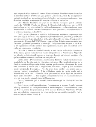 hace un par de a~os, argumenta en una de sus cartas que Alumbrera tiene autorizado
                 n
utilizar 100 millones de litros de agua pura de Campo del Arenal. Es un argumento
bastante contundente que est´n esgrimiendo las tres universidades nacionales y m´s
                                 a                                                  a
de veinte unidades acad´micas del pa´ que rechazaron los fondos.
                           e            ıs
       Op.—Minera Alumbrera se apoya en un estudio, encargado por el Gobierno
local a la FUNCEI (Fundaci´n Centro de Estudios Infectol´gicos), que en 2010
                                  o                               o
confirm´ que no hay contaminaci´n ambiental ocasionada por la miner´ que tenga
         o                            o                                   ıa
incidencia en la salud de los habitantes del oeste de la provincia —donde se concentra
la actividad minera a cielo abierto—.
       Cervantes.—¿Por qu´ la provincia de Catamarca pag´ a una empresa privada
                               e                               o
para que haga el estudio? Hay organismos gubernamentales, p´blicos, y cientos de
                                                                   u
universidades que lo podr´ haber hecho gratuitamente, en forma transparente y
                             ıan
responsable. Adem´s, la FUNCEI es un centro m´dico de infecciones respiratorias y
                     a                                e
vir´sicas: ¿qu´ tiene que ver con la oncolog´ No queremos estudios de la FUNCEI
    o          e                              ıa?
ni de organismos privados cuando hay organismos p´blicos que los podr´ hacer
                                                           u                 ıan
en forma responsable y gratuita.
       Op.—En el mes de abril del ultimo a~o se alertaba de la elevaci´n a juicio oral
                                      ´      n                         o
de las causas que se les iniciaron a cuatro integrantes de la Asamblea El Algarrobo
por el entorpecimiento del transporte terrestre durante un bloqueo anterior. ¿En
qu´ situaci´n se encuentran ahora tus compa~eros?
    e       o                                    n
       Cervantes.—Desconozco esta informaci´n. S´ s´ que en la localidad de Santa
                                                  o      ı e
Mar´ hubo en dos d´ m´s de veinticinco detenidos. Hay un r´pido actuar de la
      ıa               ıas a                                         a
Justicia cuando se bloquean los unicos ingresos que le quedan a la minera. La gente
                                    ´
est´ consciente y conoce que la megaminera contamina, saquea y trae solamente
    a
muerte disfrazada de progreso. Pero la gente tiene miedo: son quince a~os de    n
entrega y saqueo generalizado. A los pobladores locales les cuesta mucho salir a
manifestarse en la ruta. No quiere decir que no est´n: ellos llegan en sus autos,
                                                           e
dejan hielo, alimentos. . . Hay un gran acompa~amiento de los pobladores locales,
                                                    n
pero un gran miedo a manifestarse p´blicamente.
                                        u
       Op.—¿Consider´s que la miner´ actual constituye un “delito de lesa hu-
                       a                 ıa
manidad”?
       Cervantes.—As´ lo consideramos. Consideramos al agua un derecho humano
                         ı
b´sico y elemental, y a estas poblaciones se les est´ negando. Pueblos enteros como
  a                                                    a
Vis Vis o Amanao desaparecieron, y est´n a pasos de Minera Alumbrera. Prueba
                                            a
m´s que suficiente tenemos con las ocho provincias que decidieron decirle “no” a
   a
este modelo de saqueo y muerte.




                                                                                   11
 