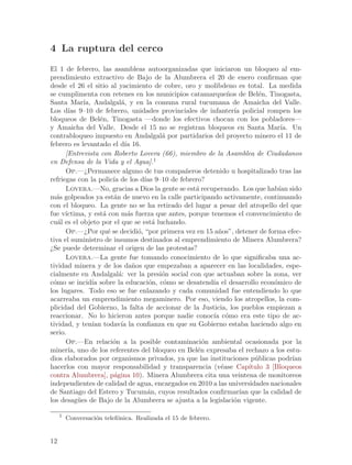 4 La ruptura del cerco
El 1 de febrero, las asambleas autoorganizadas que iniciaron un bloqueo al em-
prendimiento extractivo de Bajo de la Alumbrera el 20 de enero confirman que
desde el 26 el sitio al yacimiento de cobre, oro y molibdeno es total. La medida
se cumplimenta con retenes en los municipios catamarque~os de Bel´n, Tinogasta,
                                                            n           e
Santa Mar´ Andalgal´, y en la comuna rural tucumana de Amaicha del Valle.
             ıa,              a
Los d´ 9–10 de febrero, unidades provinciales de infanter´ policial rompen los
       ıas                                                    ıa
bloqueos de Bel´n, Tinogasta —donde los efectivos chocan con los pobladores—
                    e
y Amaicha del Valle. Desde el 15 no se registran bloqueos en Santa Mar´ Un      ıa.
contrabloqueo impuesto en Andalgal´ por partidarios del proyecto minero el 11 de
                                            a
febrero es levantado el d´ 16. ıa
      [Entrevista con Roberto Lovera (66), miembro de la Asamblea de Ciudadanos
en Defensa de la Vida y el Agua].1
      Op.—¿Permanece alguno de tus compa~eros detenido u hospitalizado tras las
                                              n
refriegas con la polic´ de los d´ 9–10 de febrero?
                          ıa           ıas
      Lovera.—No, gracias a Dios la gente se est´ recuperando. Los que hab´ sido
                                                 a                             ıan
m´s golpeados ya est´n de nuevo en la calle participando activamente, continuando
  a                       a
con el bloqueo. La gente no se ha retirado del lugar a pesar del atropello del que
fue v´ıctima, y est´ con m´s fuerza que antes, porque tenemos el convencimiento de
                      a          a
cu´l es el objeto por el que se est´ luchando.
   a                                      a
      Op.—¿Por qu´ se decidi´, “por primera vez en 15 a~os”, detener de forma efec-
                        e            o                   n
tiva el suministro de insumos destinados al emprendimiento de Minera Alumbrera?
¿Se puede determinar el origen de las protestas?
      Lovera.—La gente fue tomando conocimiento de lo que significaba una ac-
tividad minera y de los da~os que empezaban a aparecer en las localidades, espe-
                                   n
cialmente en Andalgal´: ver la presi´n social con que actuaban sobre la zona, ver
                             a              o
c´mo se incid´ sobre la educaci´n, c´mo se desatend´ el desarrollo econ´mico de
 o               ıa                      o  o          ıa                    o
los lugares. Todo eso se fue enlazando y cada comunidad fue entendiendo lo que
acarreaba un emprendimiento megaminero. Por eso, viendo los atropellos, la com-
plicidad del Gobierno, la falta de accionar de la Justicia, los pueblos empiezan a
reaccionar. No lo hicieron antes porque nadie conoc´ c´mo era este tipo de ac-
                                                       ıa o
tividad, y ten´ todav´ la confianza en que su Gobierno estaba haciendo algo en
                 ıan          ıa
serio.
      Op.—En relaci´n a la posible contaminaci´n ambiental ocasionada por la
                          o                        o
miner´ uno de los referentes del bloqueo en Bel´n expresaba el rechazo a los estu-
       ıa,                                       e
dios elaborados por organismos privados, ya que las instituciones p´blicas podr´
                                                                      u             ıan
hacerlos con mayor responsabilidad y transparencia (v´ase Cap´
                                                          e         ıtulo 3 [Bloqueos
contra Alumbrera], p´gina 10). Minera Alumbrera cita una veintena de monitoreos
                           a
independientes de calidad de agua, encargados en 2010 a las universidades nacionales
de Santiago del Estero y Tucum´n, cuyos resultados confirmar´ que la calidad de
                                        a                       ıan
los desag¨es de Bajo de la Alumbrera se ajusta a la legislaci´n vigente.
           u                                                  o

     1
         Conversaci´n telef´nica. Realizada el 15 de febrero.
                   o       o


12
 